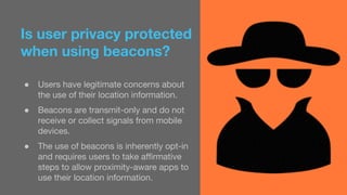 Is user privacy protected 
when using beacons? 
● Users have legitimate concerns about 
the use of their location information. 
● Beacons are transmit-only and do not 
receive or collect signals from mobile 
devices. 
● The use of beacons is inherently opt-in 
and requires users to take affirmative 
steps to allow proximity-aware apps to 
use their location information. 
 