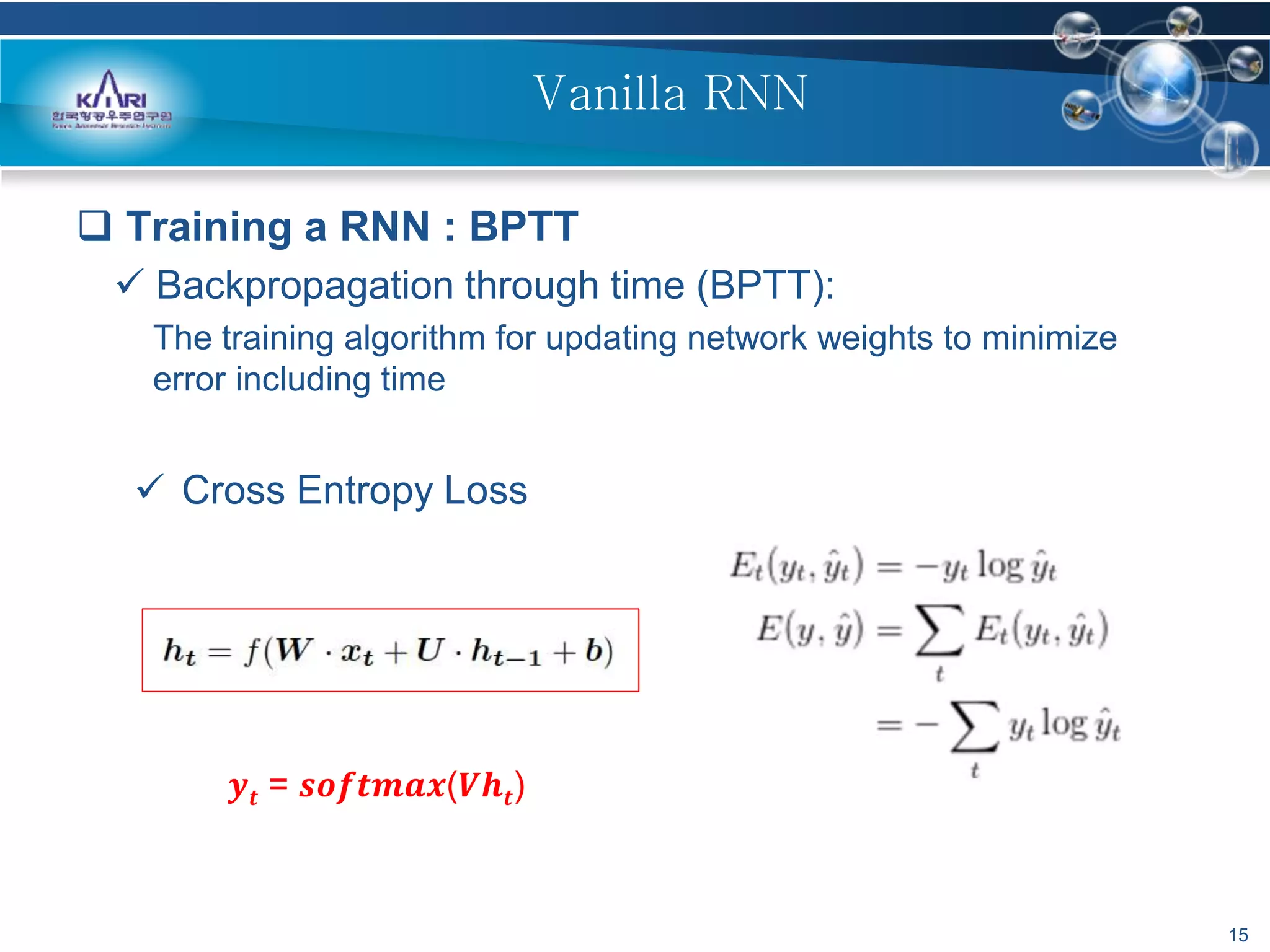 15
Vanilla RNN
 Training a RNN : BPTT
 Backpropagation through time (BPTT):
The training algorithm for updating network weights to minimize
error including time
 Cross Entropy Loss
𝒚𝒕 = 𝒔𝒐𝒇𝒕𝒎𝒂𝒙(𝑽𝒉𝒕)
 