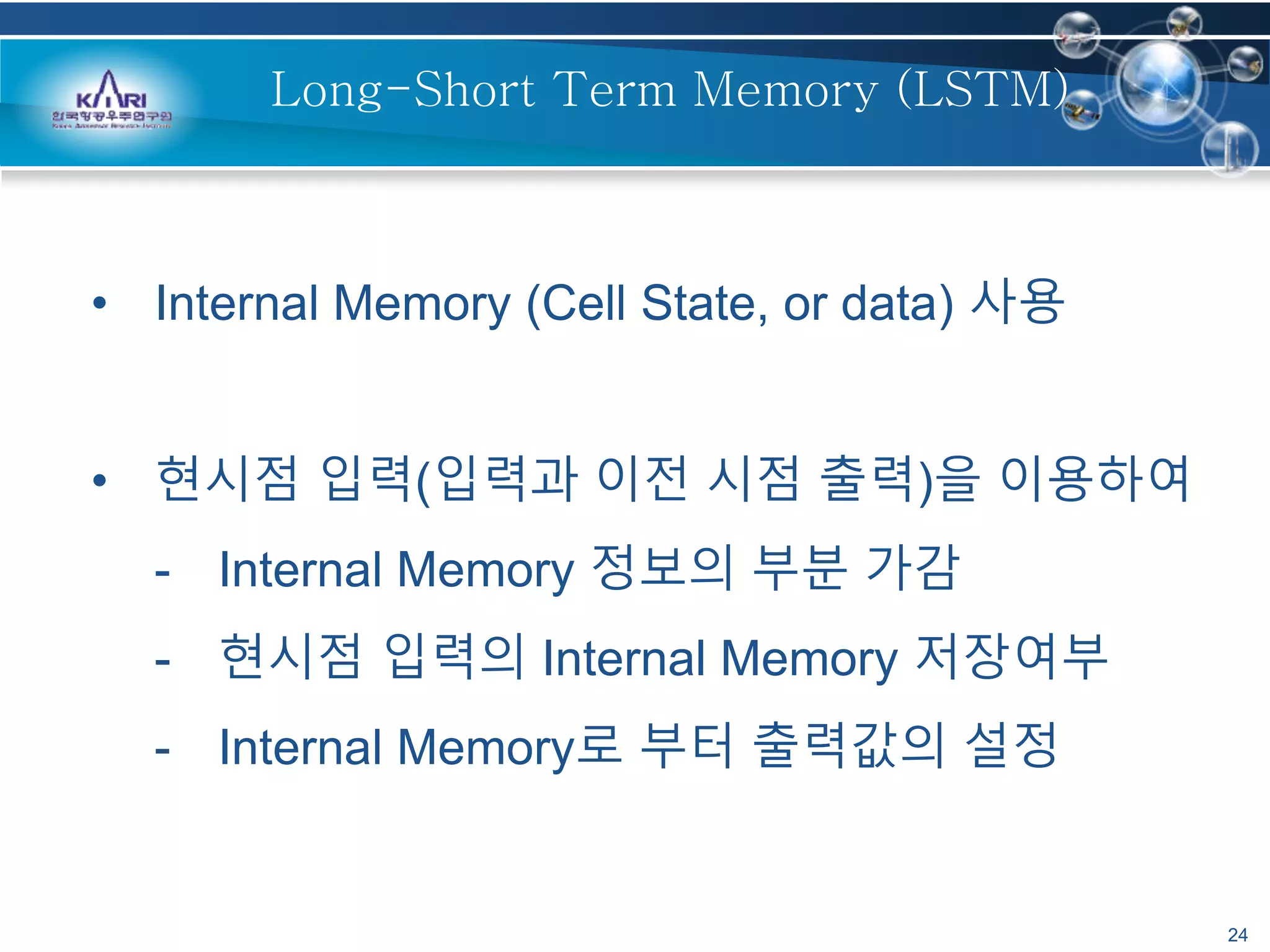 24
Long-Short Term Memory (LSTM)
• Internal Memory (Cell State, or data) 사용
• 현시점 입력(입력과 이전 시점 출력)을 이용하여
- Internal Memory 정보의 부분 가감
- 현시점 입력의 Internal Memory 저장여부
- Internal Memory로 부터 출력값의 설정
 