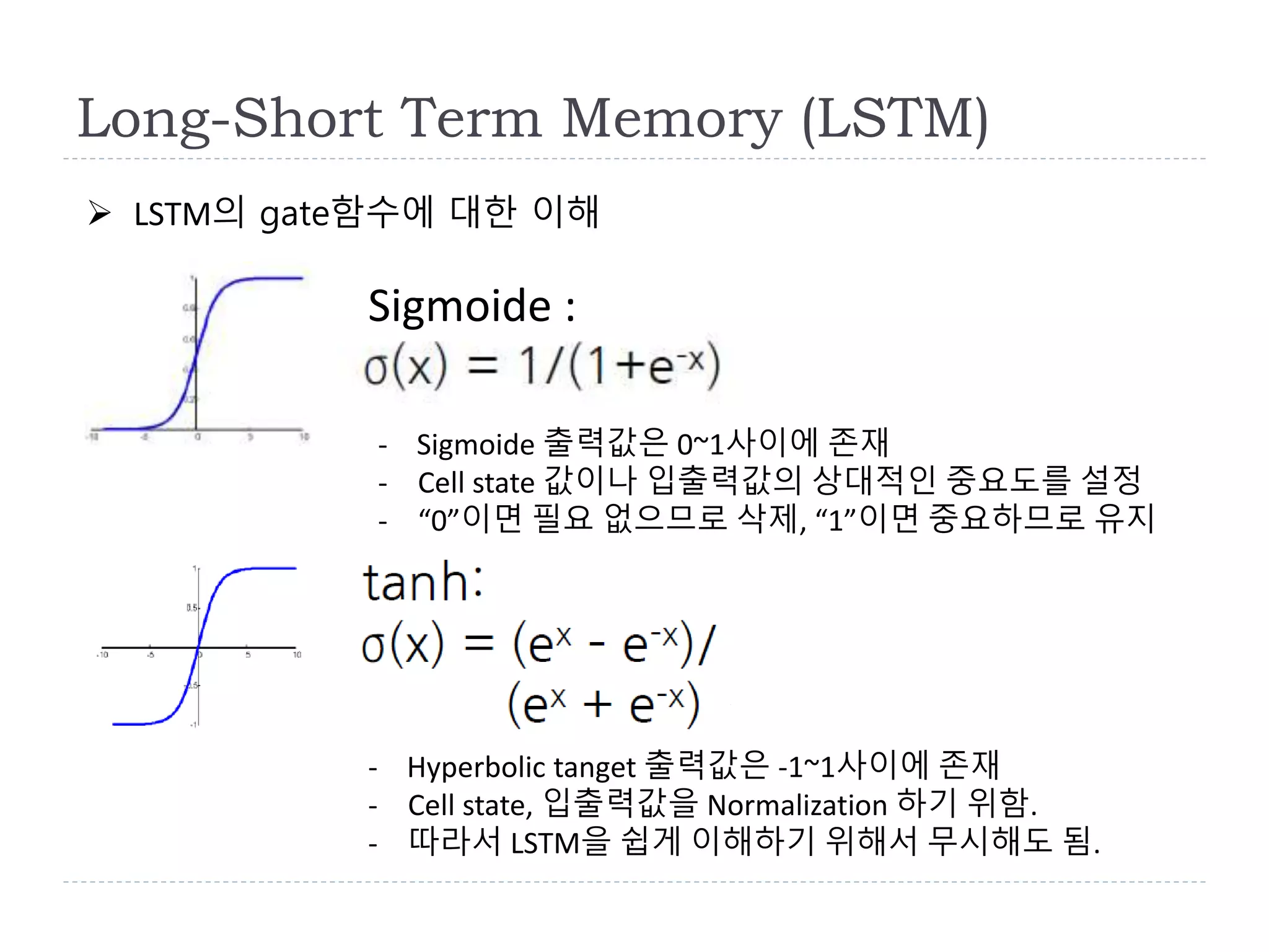 Long-Short Term Memory (LSTM)
 LSTM의 gate함수에 대한 이해
Sigmoide :
- Sigmoide 출력값은 0~1사이에 존재
- Cell state 값이나 입출력값의 상대적인 중요도를 설정
- “0”이면 필요 없으므로 삭제, “1”이면 중요하므로 유지
- Hyperbolic tanget 출력값은 -1~1사이에 존재
- Cell state, 입출력값을 Normalization 하기 위함.
- 따라서 LSTM을 쉽게 이해하기 위해서 무시해도 됨.
 