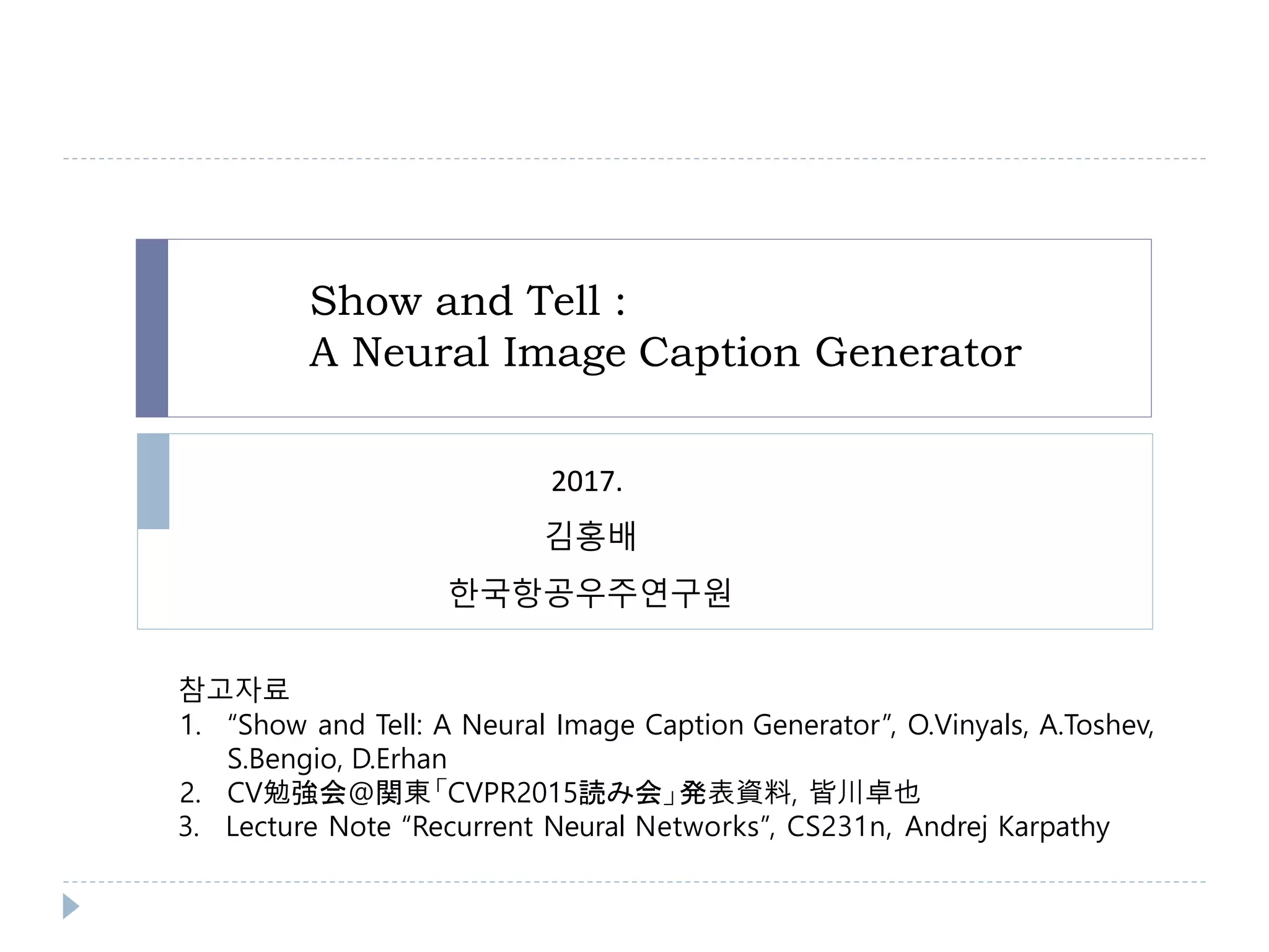 Show and Tell :
A Neural Image Caption Generator
참고자료
1. “Show and Tell: A Neural Image Caption Generator”, O.Vinyals, A.Toshev,
S.Bengio, D.Erhan
2. CV勉強会@関東「CVPR2015読み会」発表資料, 皆川卓也
3. Lecture Note “Recurrent Neural Networks”, CS231n, Andrej Karpathy
2017.
김홍배
한국항공우주연구원
 