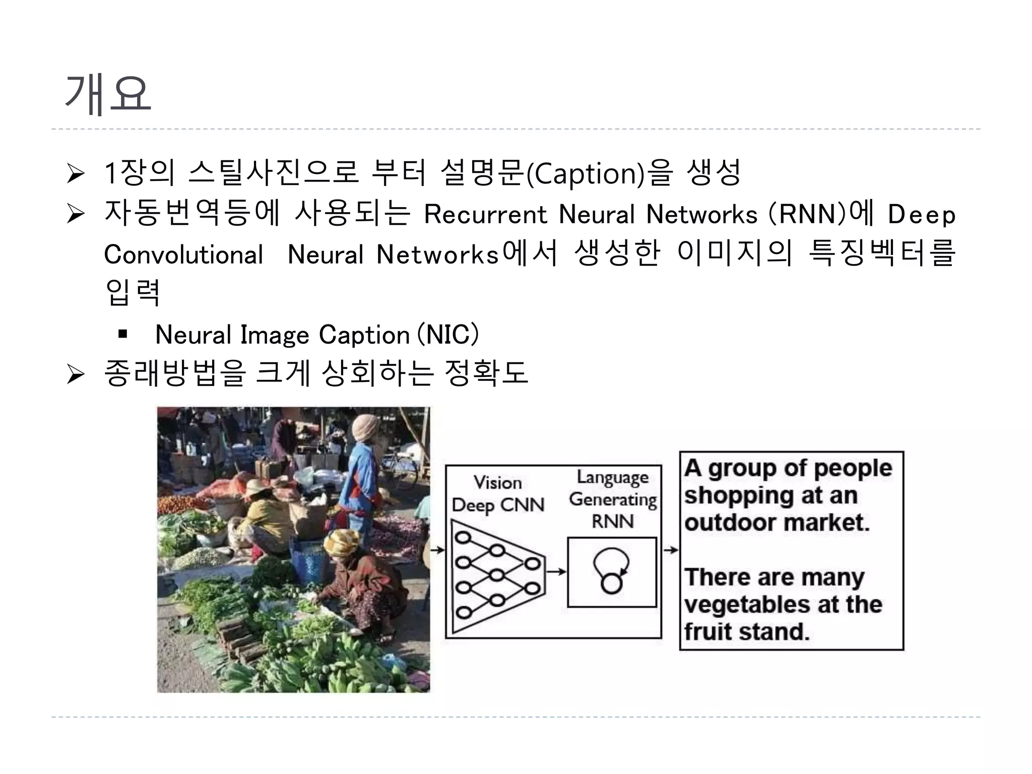 개요
 1장의 스틸사진으로 부터 설명문(Caption)을 생성
 자동번역등에 사용되는 Recurrent Neural Networks (RNN)에 Deep
Convolutional Neural Networks에서 생성한 이미지의 특징벡터를
입력
 Neural Image Caption (NIC)
 종래방법을 크게 상회하는 정확도
 