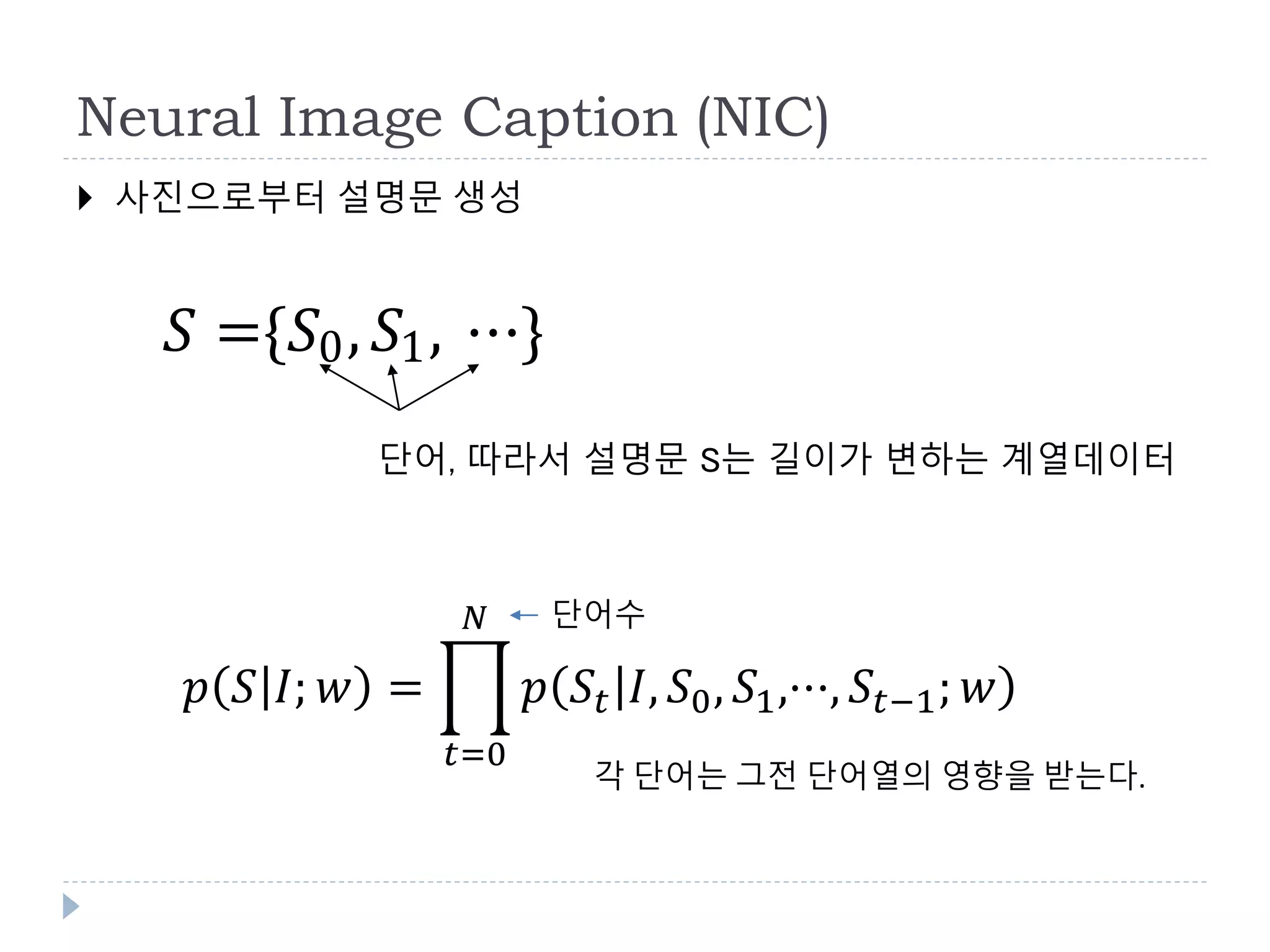 Neural Image Caption (NIC)
 사진으로부터 설명문 생성
𝑝 𝑆 𝐼; 𝑤 =
𝑡=0
𝑁
𝑝 𝑆𝑡 𝐼, 𝑆0, 𝑆1,···, 𝑆𝑡−1; 𝑤
단어수
각 단어는 그전 단어열의 영향을 받는다.
𝑆 ={𝑆0, 𝑆1, ⋯}
단어, 따라서 설명문 S는 길이가 변하는 계열데이터
 