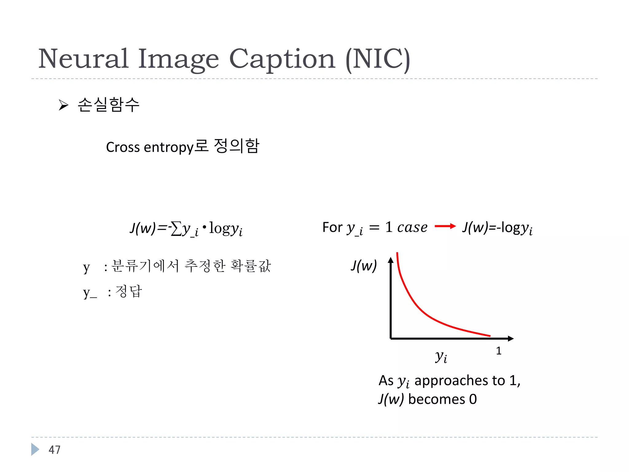 47
Neural Image Caption (NIC)
 손실함수
For 𝑦_𝑖 = 1 𝑐𝑎𝑠𝑒 J(w)=-log𝑦𝑖
𝑦𝑖
1
J(w)
As 𝑦𝑖 approaches to 1,
J(w) becomes 0
J(w)=-∑𝑦_𝑖•log𝑦𝑖
y : 분류기에서 추정한 확률값
y_ : 정답
Cross entropy로 정의함
 