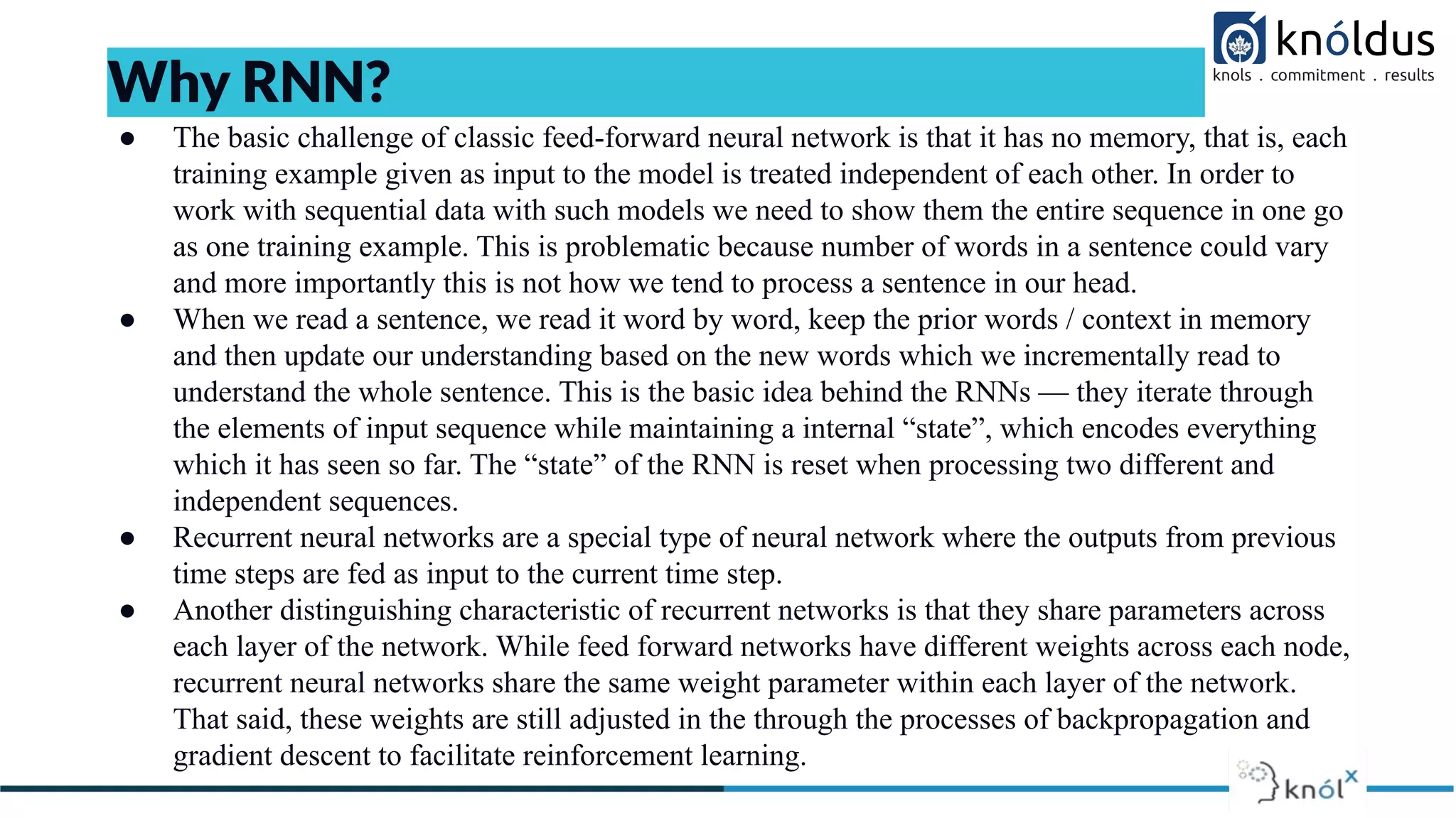 ● The basic challenge of classic feed-forward neural network is that it has no memory, that is, each
training example given as input to the model is treated independent of each other. In order to
work with sequential data with such models we need to show them the entire sequence in one go
as one training example. This is problematic because number of words in a sentence could vary
and more importantly this is not how we tend to process a sentence in our head.
● When we read a sentence, we read it word by word, keep the prior words / context in memory
and then update our understanding based on the new words which we incrementally read to
understand the whole sentence. This is the basic idea behind the RNNs — they iterate through
the elements of input sequence while maintaining a internal “state”, which encodes everything
which it has seen so far. The “state” of the RNN is reset when processing two different and
independent sequences.
● Recurrent neural networks are a special type of neural network where the outputs from previous
time steps are fed as input to the current time step.
● Another distinguishing characteristic of recurrent networks is that they share parameters across
each layer of the network. While feed forward networks have different weights across each node,
recurrent neural networks share the same weight parameter within each layer of the network.
That said, these weights are still adjusted in the through the processes of backpropagation and
gradient descent to facilitate reinforcement learning.
Why RNN?
 