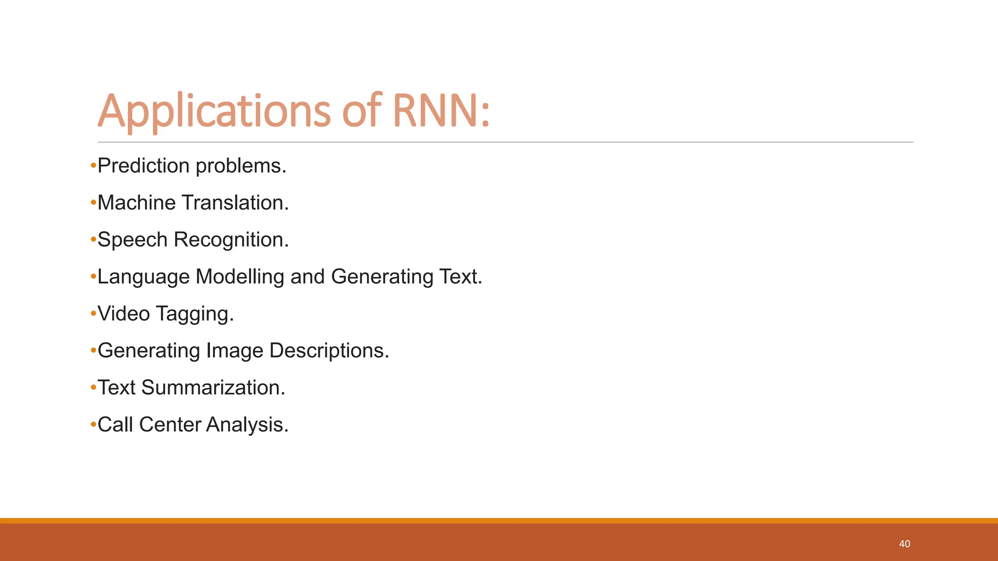 Applications of RNN:
•Prediction problems.
•Machine Translation.
•Speech Recognition.
•Language Modelling and Generating Text.
•Video Tagging.
•Generating Image Descriptions.
•Text Summarization.
•Call Center Analysis.
40
 