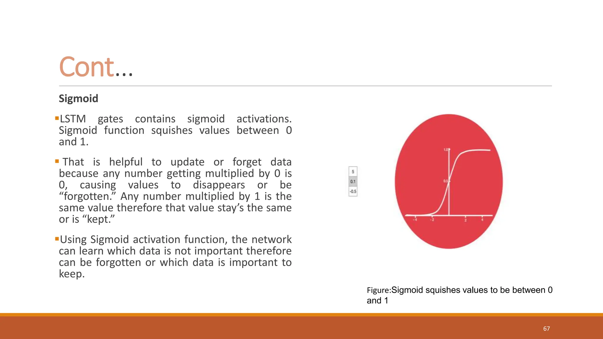 Sigmoid
LSTM gates contains sigmoid activations.
Sigmoid function squishes values between 0
and 1.
 That is helpful to update or forget data
because any number getting multiplied by 0 is
0, causing values to disappears or be
“forgotten.” Any number multiplied by 1 is the
same value therefore that value stay’s the same
or is “kept.”
Using Sigmoid activation function, the network
can learn which data is not important therefore
can be forgotten or which data is important to
keep.
Cont…
Figure:Sigmoid squishes values to be between 0
and 1
67
 