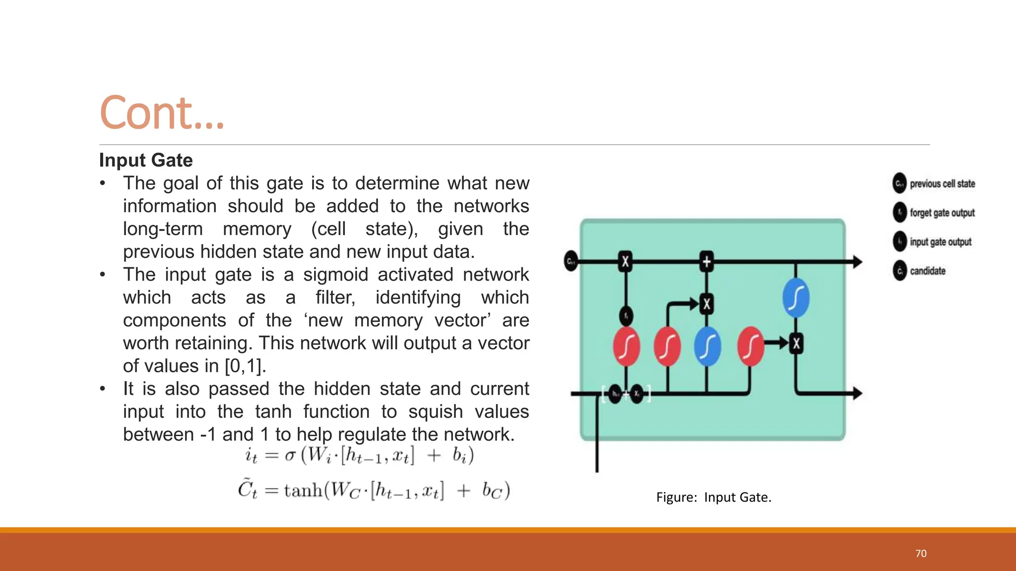 Input Gate
• The goal of this gate is to determine what new
information should be added to the networks
long-term memory (cell state), given the
previous hidden state and new input data.
• The input gate is a sigmoid activated network
which acts as a filter, identifying which
components of the ‘new memory vector’ are
worth retaining. This network will output a vector
of values in [0,1].
• It is also passed the hidden state and current
input into the tanh function to squish values
between -1 and 1 to help regulate the network.
Cont…
Figure: Input Gate.
70
 