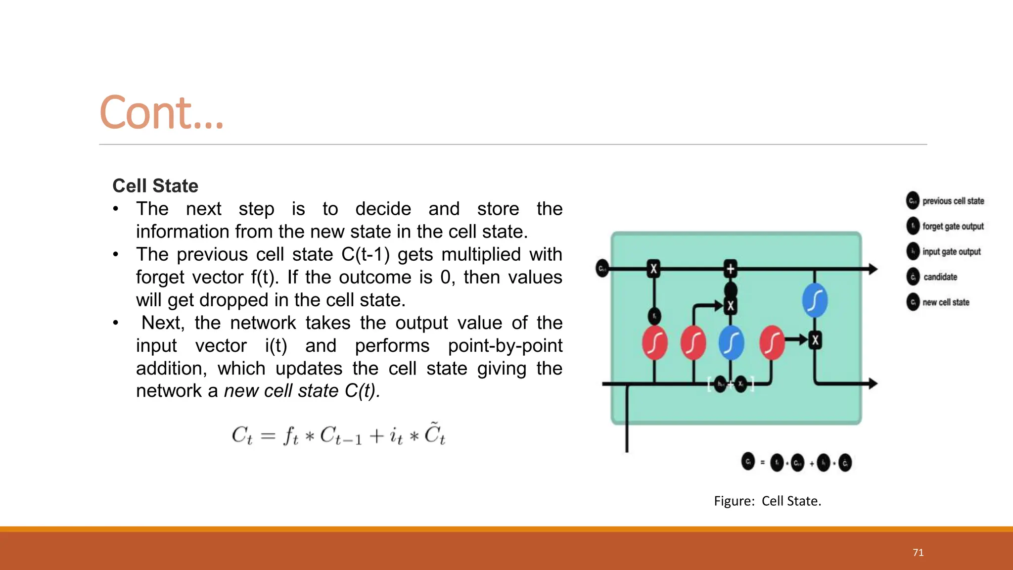 Cell State
• The next step is to decide and store the
information from the new state in the cell state.
• The previous cell state C(t-1) gets multiplied with
forget vector f(t). If the outcome is 0, then values
will get dropped in the cell state.
• Next, the network takes the output value of the
input vector i(t) and performs point-by-point
addition, which updates the cell state giving the
network a new cell state C(t).
Cont…
Figure: Cell State.
71
 