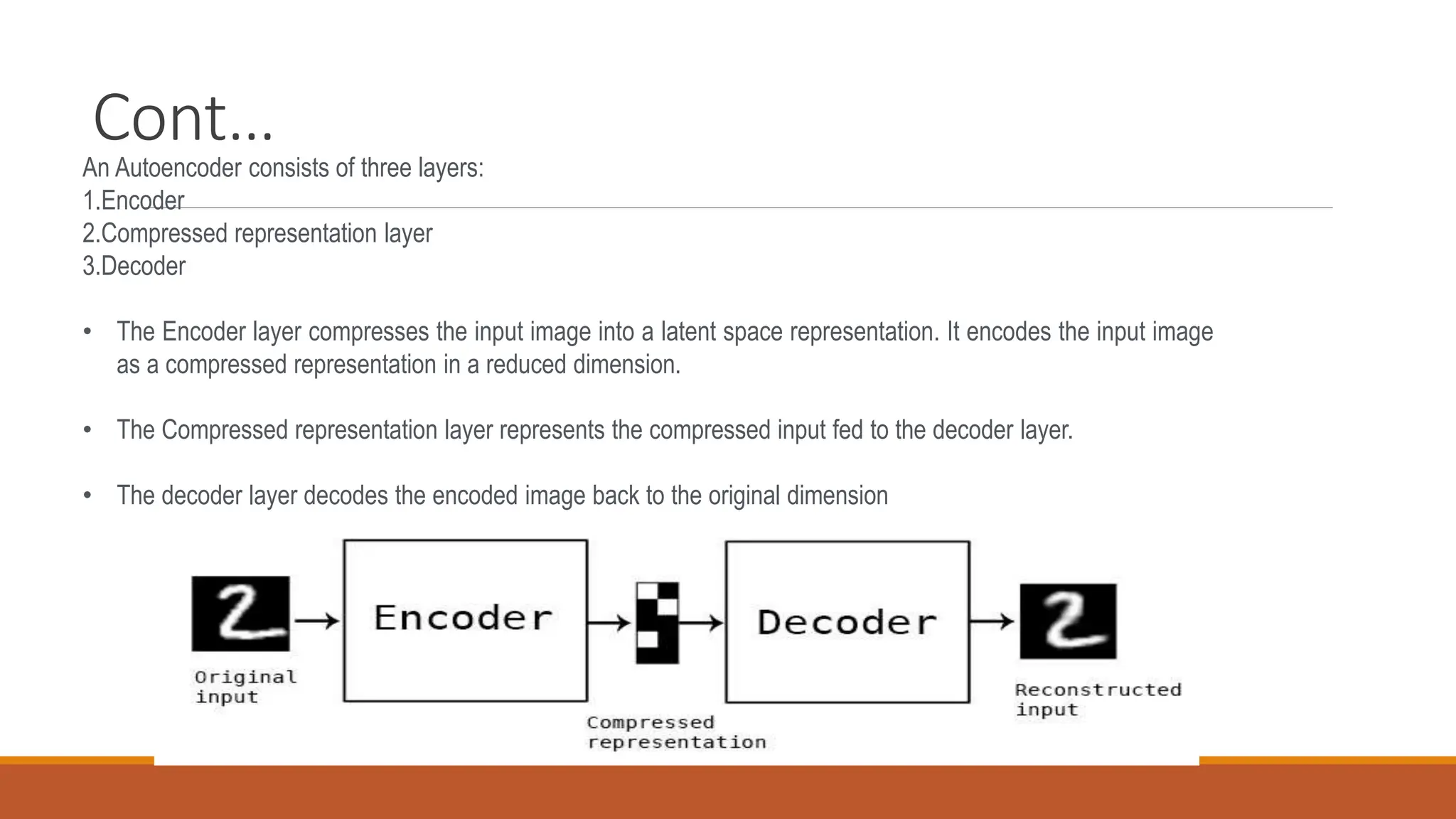 Cont…
An Autoencoder consists of three layers:
1.Encoder
2.Compressed representation layer
3.Decoder
• The Encoder layer compresses the input image into a latent space representation. It encodes the input image
as a compressed representation in a reduced dimension.
• The Compressed representation layer represents the compressed input fed to the decoder layer.
• The decoder layer decodes the encoded image back to the original dimension
 