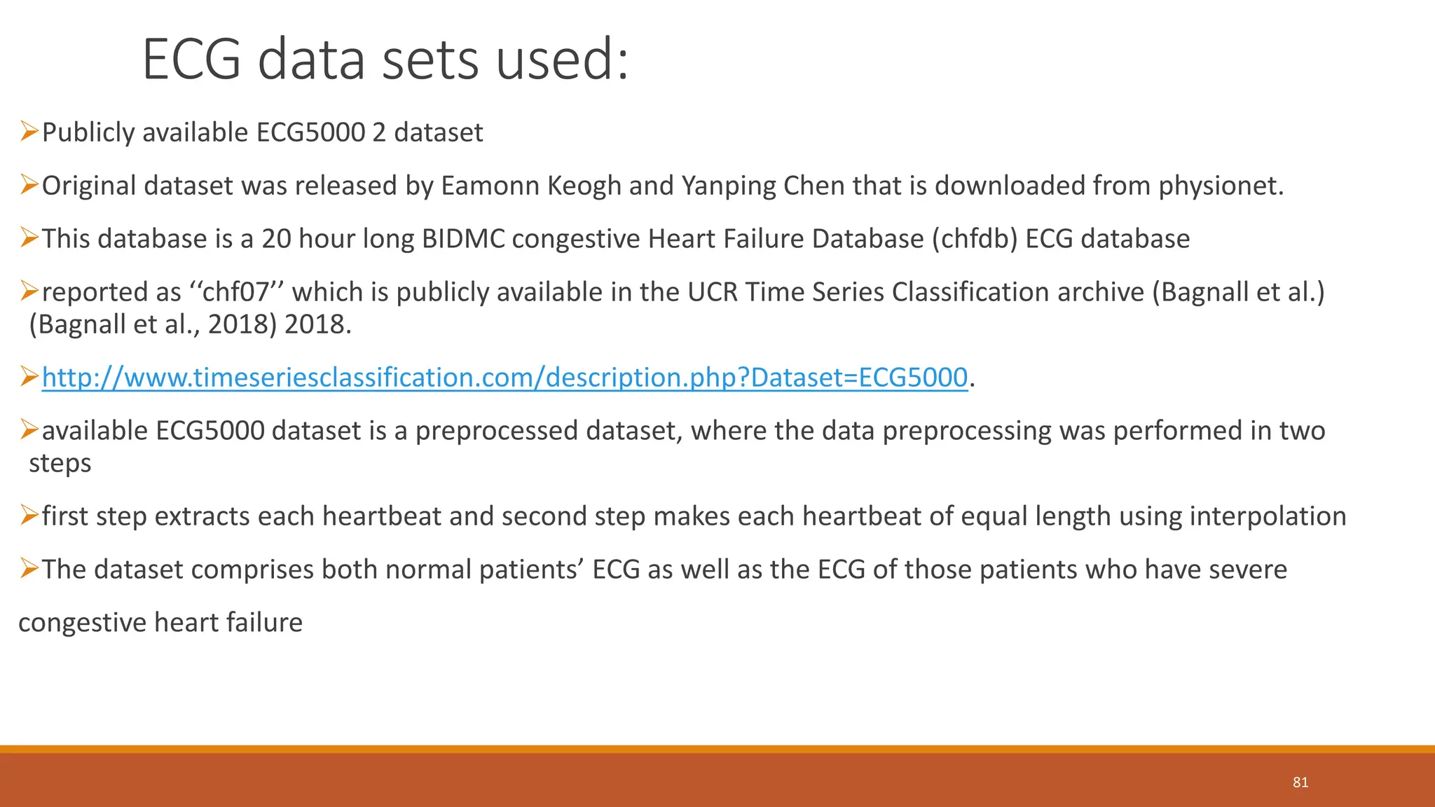 ECG data sets used:
81
Publicly available ECG5000 2 dataset
Original dataset was released by Eamonn Keogh and Yanping Chen that is downloaded from physionet.
This database is a 20 hour long BIDMC congestive Heart Failure Database (chfdb) ECG database
reported as ‘‘chf07’’ which is publicly available in the UCR Time Series Classification archive (Bagnall et al.)
(Bagnall et al., 2018) 2018.
http://www.timeseriesclassification.com/description.php?Dataset=ECG5000.
available ECG5000 dataset is a preprocessed dataset, where the data preprocessing was performed in two
steps
first step extracts each heartbeat and second step makes each heartbeat of equal length using interpolation
The dataset comprises both normal patients’ ECG as well as the ECG of those patients who have severe
congestive heart failure
 