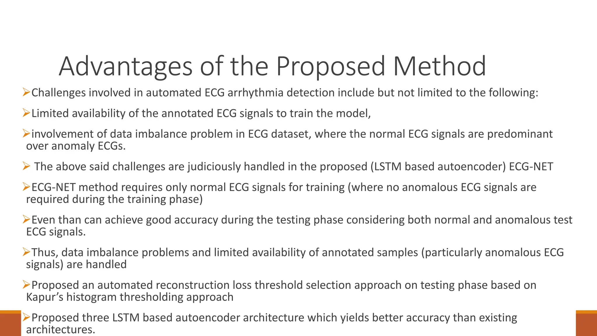 Advantages of the Proposed Method
94
Challenges involved in automated ECG arrhythmia detection include but not limited to the following:
Limited availability of the annotated ECG signals to train the model,
involvement of data imbalance problem in ECG dataset, where the normal ECG signals are predominant
over anomaly ECGs.
 The above said challenges are judiciously handled in the proposed (LSTM based autoencoder) ECG-NET
ECG-NET method requires only normal ECG signals for training (where no anomalous ECG signals are
required during the training phase)
Even than can achieve good accuracy during the testing phase considering both normal and anomalous test
ECG signals.
Thus, data imbalance problems and limited availability of annotated samples (particularly anomalous ECG
signals) are handled
Proposed an automated reconstruction loss threshold selection approach on testing phase based on
Kapur’s histogram thresholding approach
Proposed three LSTM based autoencoder architecture which yields better accuracy than existing
architectures.
 