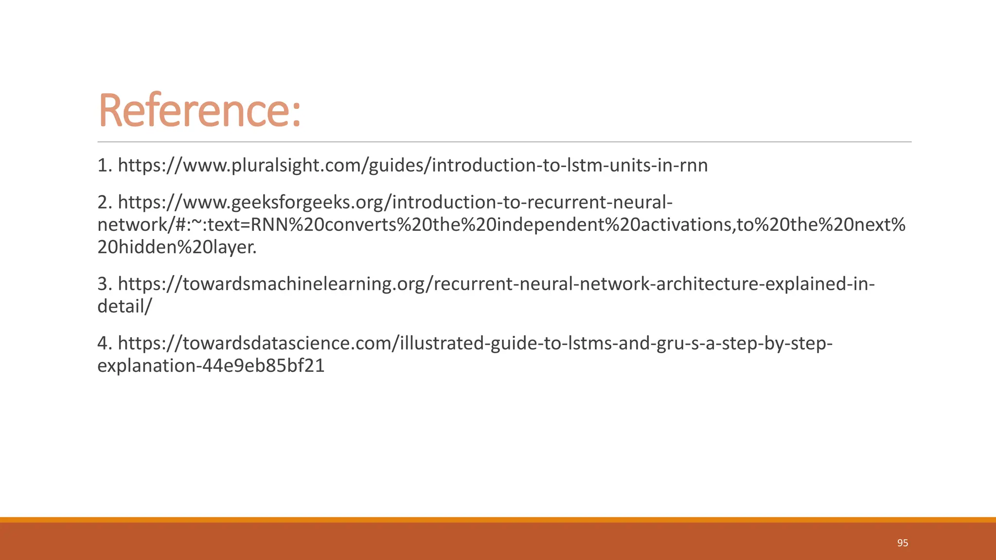 Reference:
1. https://www.pluralsight.com/guides/introduction-to-lstm-units-in-rnn
2. https://www.geeksforgeeks.org/introduction-to-recurrent-neural-
network/#:~:text=RNN%20converts%20the%20independent%20activations,to%20the%20next%
20hidden%20layer.
3. https://towardsmachinelearning.org/recurrent-neural-network-architecture-explained-in-
detail/
4. https://towardsdatascience.com/illustrated-guide-to-lstms-and-gru-s-a-step-by-step-
explanation-44e9eb85bf21
95
 