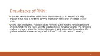 Recurrent Neural Networks suffer from short-term memory. If a sequence is long
enough, they’ll have a hard time carrying information from earlier time steps to later
ones.
During back propagation, recurrent neural networks suffer from the vanishing gradient
problem. Gradients are values used to update a neural networks weights. The vanishing
gradient problem is when the gradient shrinks as it back propagates through time. If a
gradient value becomes extremely small, it doesn’t contribute too much learning.
Drawbacks of RNN:
38
 