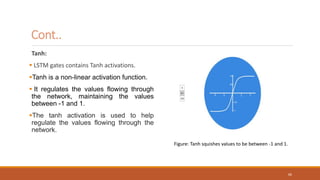 Cont..
Tanh:
 LSTM gates contains Tanh activations.
Tanh is a non-linear activation function.
 It regulates the values flowing through
the network, maintaining the values
between -1 and 1.
The tanh activation is used to help
regulate the values flowing through the
network.
Figure: Tanh squishes values to be between -1 and 1.
66
 