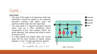 Input Gate
• The goal of this gate is to determine what new
information should be added to the networks
long-term memory (cell state), given the
previous hidden state and new input data.
• The input gate is a sigmoid activated network
which acts as a filter, identifying which
components of the ‘new memory vector’ are
worth retaining. This network will output a vector
of values in [0,1].
• It is also passed the hidden state and current
input into the tanh function to squish values
between -1 and 1 to help regulate the network.
Cont…
Figure: Input Gate.
70
 