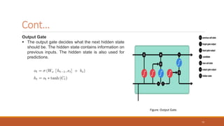 Output Gate
 The output gate decides what the next hidden state
should be. The hidden state contains information on
previous inputs. The hidden state is also used for
predictions.
Cont…
Figure: Output Gate.
72
 