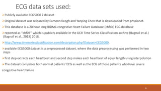 ECG data sets used:
81
Publicly available ECG5000 2 dataset
Original dataset was released by Eamonn Keogh and Yanping Chen that is downloaded from physionet.
This database is a 20 hour long BIDMC congestive Heart Failure Database (chfdb) ECG database
reported as ‘‘chf07’’ which is publicly available in the UCR Time Series Classification archive (Bagnall et al.)
(Bagnall et al., 2018) 2018.
http://www.timeseriesclassification.com/description.php?Dataset=ECG5000.
available ECG5000 dataset is a preprocessed dataset, where the data preprocessing was performed in two
steps
first step extracts each heartbeat and second step makes each heartbeat of equal length using interpolation
The dataset comprises both normal patients’ ECG as well as the ECG of those patients who have severe
congestive heart failure
 