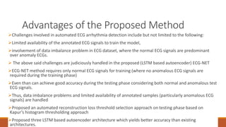 Advantages of the Proposed Method
94
Challenges involved in automated ECG arrhythmia detection include but not limited to the following:
Limited availability of the annotated ECG signals to train the model,
involvement of data imbalance problem in ECG dataset, where the normal ECG signals are predominant
over anomaly ECGs.
 The above said challenges are judiciously handled in the proposed (LSTM based autoencoder) ECG-NET
ECG-NET method requires only normal ECG signals for training (where no anomalous ECG signals are
required during the training phase)
Even than can achieve good accuracy during the testing phase considering both normal and anomalous test
ECG signals.
Thus, data imbalance problems and limited availability of annotated samples (particularly anomalous ECG
signals) are handled
Proposed an automated reconstruction loss threshold selection approach on testing phase based on
Kapur’s histogram thresholding approach
Proposed three LSTM based autoencoder architecture which yields better accuracy than existing
architectures.
 