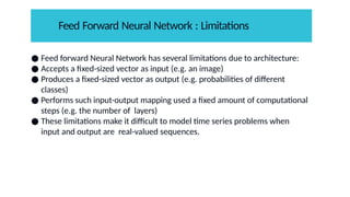 ● Feed forward Neural Network has several limitations due to architecture:
● Accepts a fixed-sized vector as input (e.g. an image)
● Produces a fixed-sized vector as output (e.g. probabilities of different
classes)
● Performs such input-output mapping used a fixed amount of computational
steps (e.g. the number of layers)
● These limitations make it difficult to model time series problems when
input and output are real-valued sequences.
Feed Forward Neural Network : Limitations
 