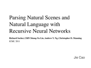 Parsing Natural Scenes and
Natural Language with
Recursive Neural Networks
Richard Socher, Cliff Chiung-Yu Lin, Andrew Y. Ng, Christopher D. Manning
ICML’ 2011
Jie Cao
 