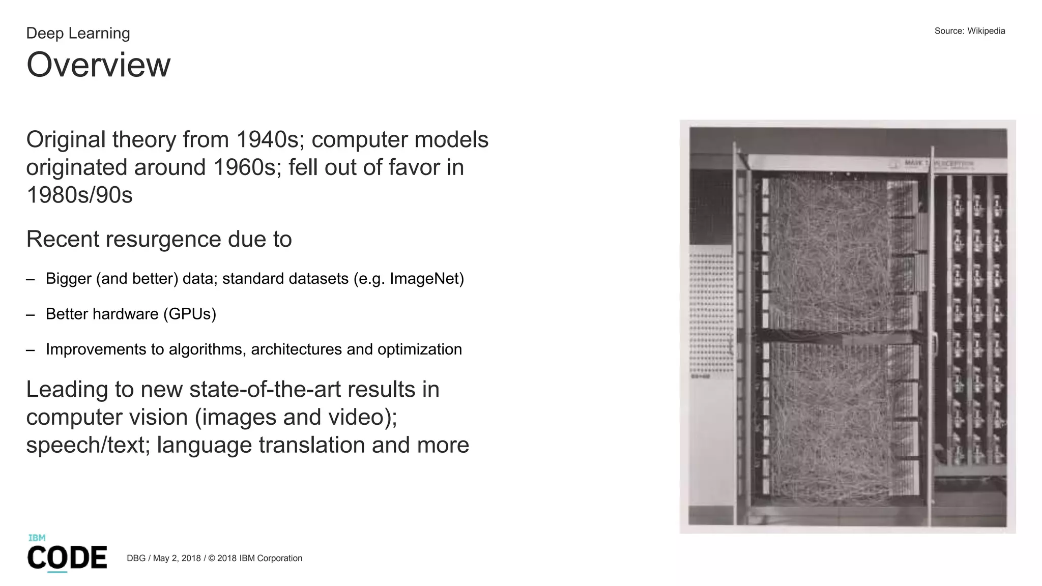Overview
DBG / May 2, 2018 / © 2018 IBM Corporation
Deep Learning
Original theory from 1940s; computer models
originated around 1960s; fell out of favor in
1980s/90s
Recent resurgence due to
– Bigger (and better) data; standard datasets (e.g. ImageNet)
– Better hardware (GPUs)
– Improvements to algorithms, architectures and optimization
Leading to new state-of-the-art results in
computer vision (images and video);
speech/text; language translation and more
Source: Wikipedia
 