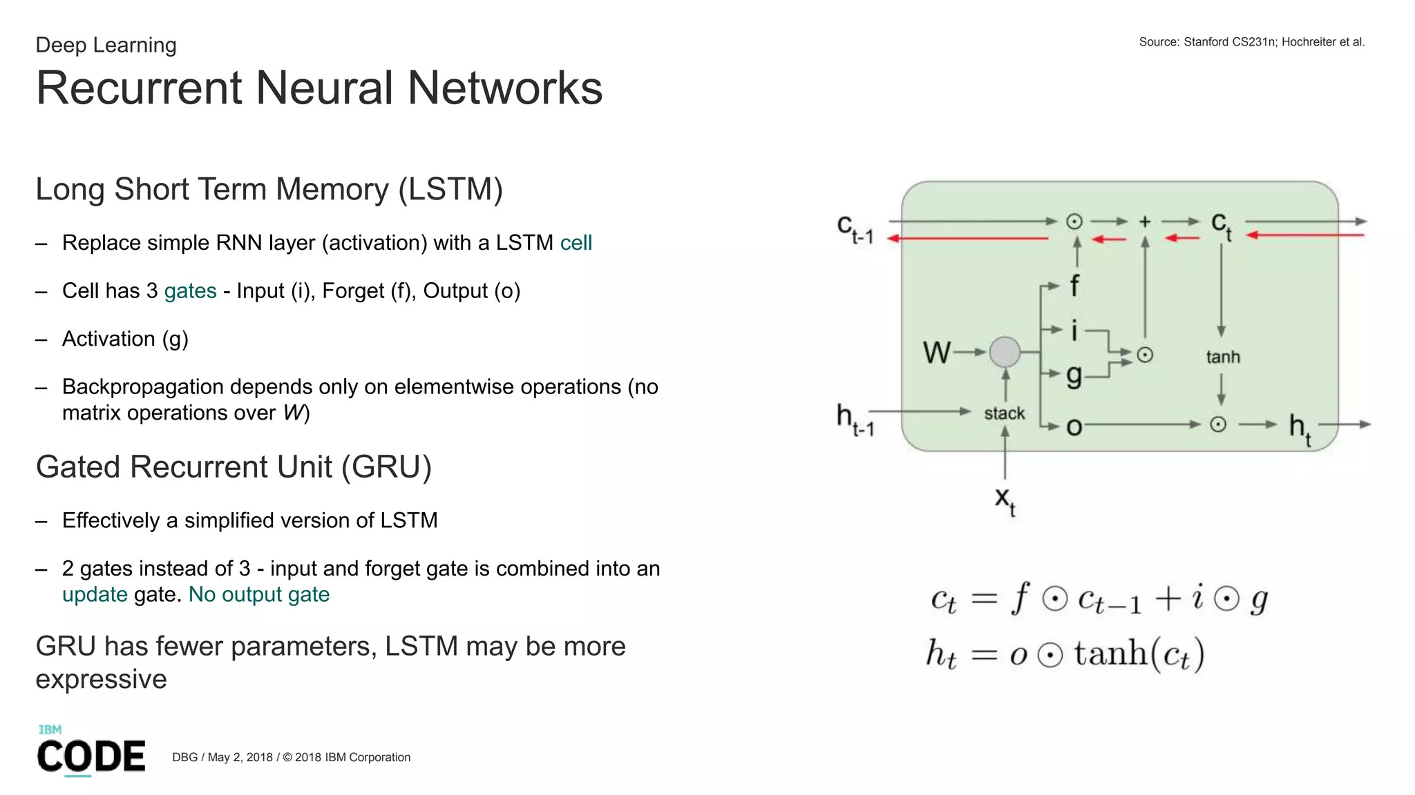Recurrent Neural Networks
DBG / May 2, 2018 / © 2018 IBM Corporation
Deep Learning
Long Short Term Memory (LSTM)
– Replace simple RNN layer (activation) with a LSTM cell
– Cell has 3 gates - Input (i), Forget (f), Output (o)
– Activation (g)
– Backpropagation depends only on elementwise operations (no
matrix operations over W)
Gated Recurrent Unit (GRU)
– Effectively a simplified version of LSTM
– 2 gates instead of 3 - input and forget gate is combined into an
update gate. No output gate
GRU has fewer parameters, LSTM may be more
expressive
Source: Stanford CS231n; Hochreiter et al.
 