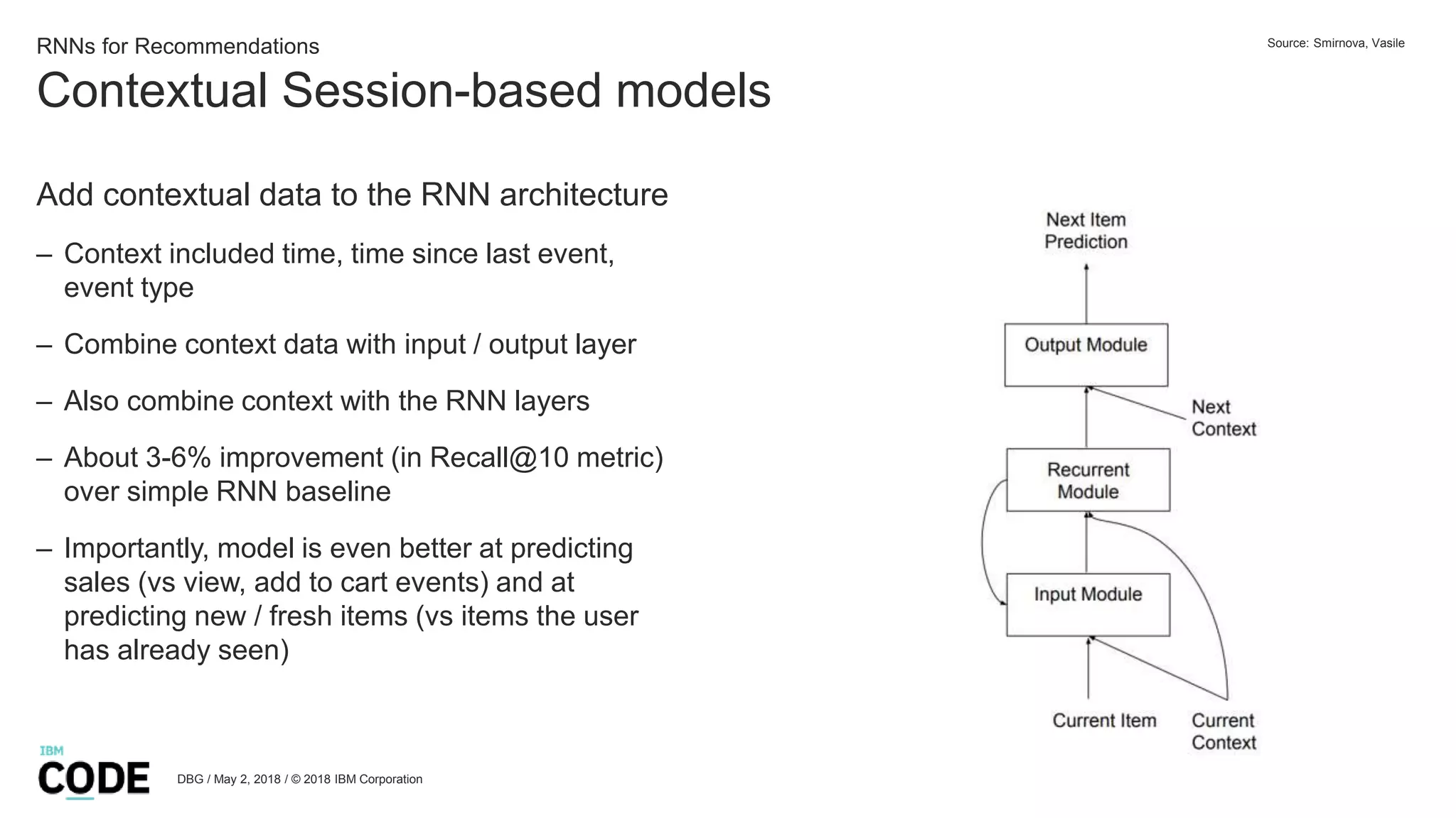 Contextual Session-based models
DBG / May 2, 2018 / © 2018 IBM Corporation
RNNs for Recommendations
Add contextual data to the RNN architecture
– Context included time, time since last event,
event type
– Combine context data with input / output layer
– Also combine context with the RNN layers
– About 3-6% improvement (in Recall@10 metric)
over simple RNN baseline
– Importantly, model is even better at predicting
sales (vs view, add to cart events) and at
predicting new / fresh items (vs items the user
has already seen)
Source: Smirnova, Vasile
 
