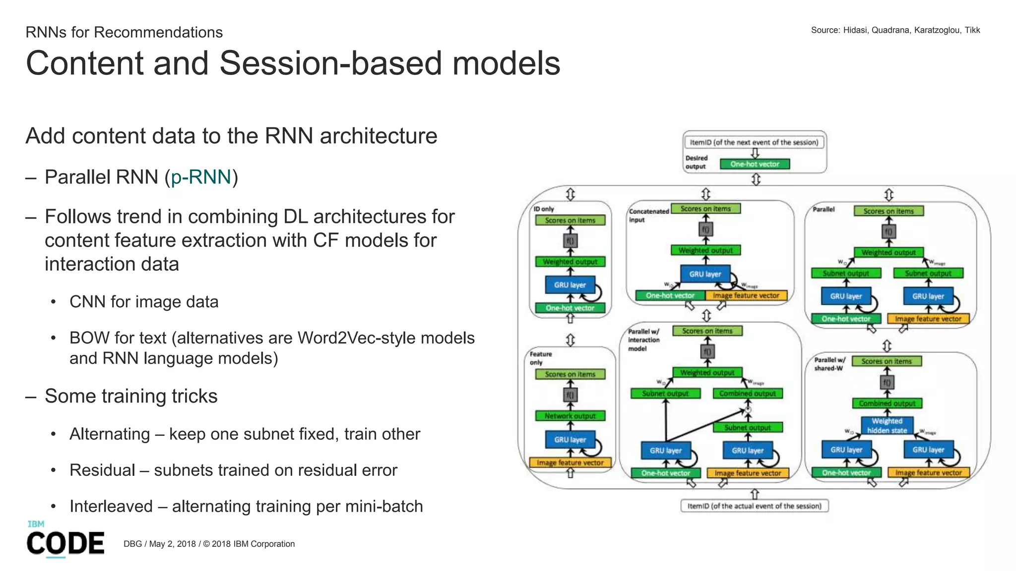 Content and Session-based models
DBG / May 2, 2018 / © 2018 IBM Corporation
RNNs for Recommendations
Add content data to the RNN architecture
– Parallel RNN (p-RNN)
– Follows trend in combining DL architectures for
content feature extraction with CF models for
interaction data
• CNN for image data
• BOW for text (alternatives are Word2Vec-style models
and RNN language models)
– Some training tricks
• Alternating – keep one subnet fixed, train other
• Residual – subnets trained on residual error
• Interleaved – alternating training per mini-batch
Source: Hidasi, Quadrana, Karatzoglou, Tikk
 
