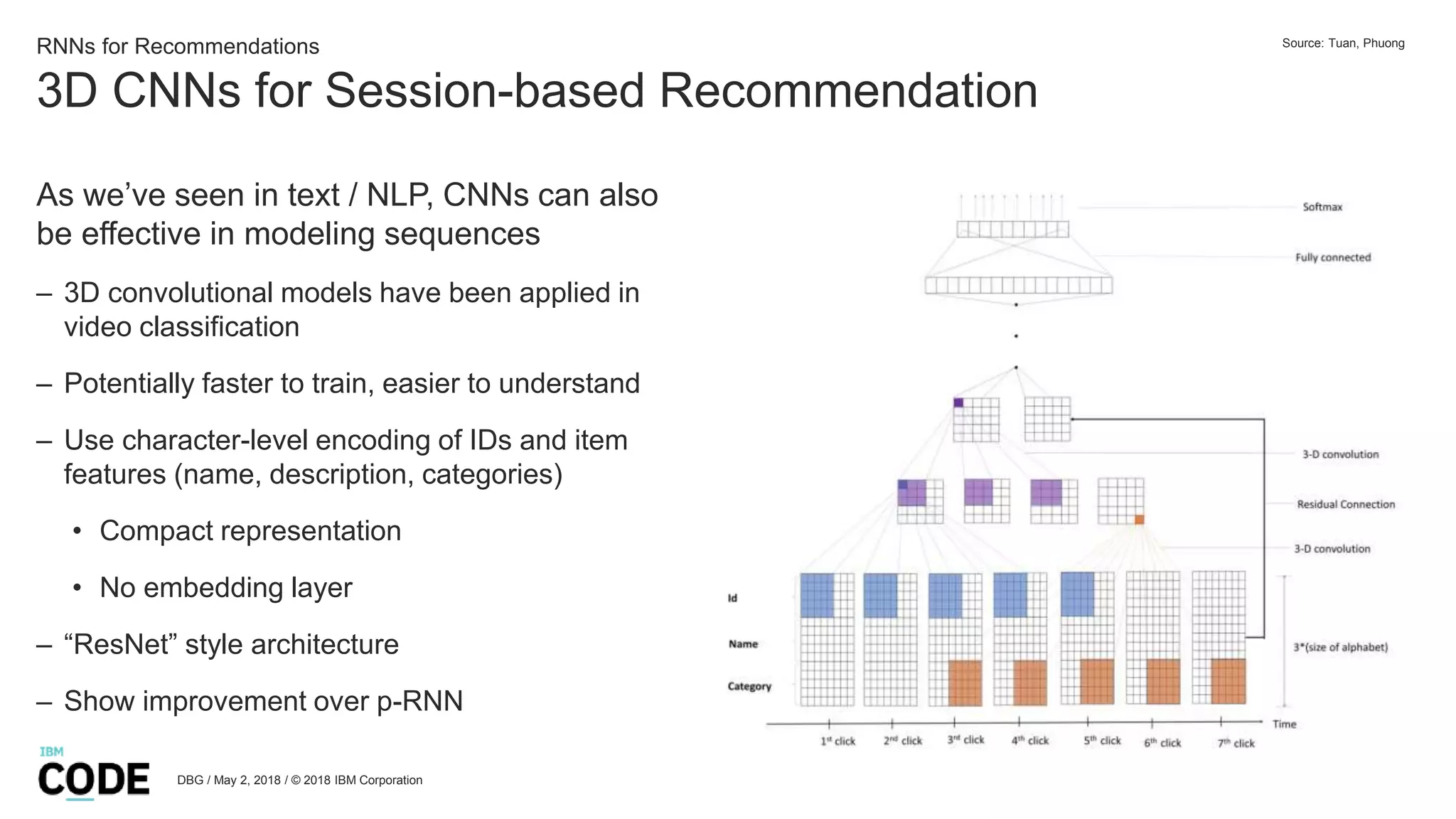 3D CNNs for Session-based Recommendation
DBG / May 2, 2018 / © 2018 IBM Corporation
RNNs for Recommendations
As we’ve seen in text / NLP, CNNs can also
be effective in modeling sequences
– 3D convolutional models have been applied in
video classification
– Potentially faster to train, easier to understand
– Use character-level encoding of IDs and item
features (name, description, categories)
• Compact representation
• No embedding layer
– “ResNet” style architecture
– Show improvement over p-RNN
Source: Tuan, Phuong
 