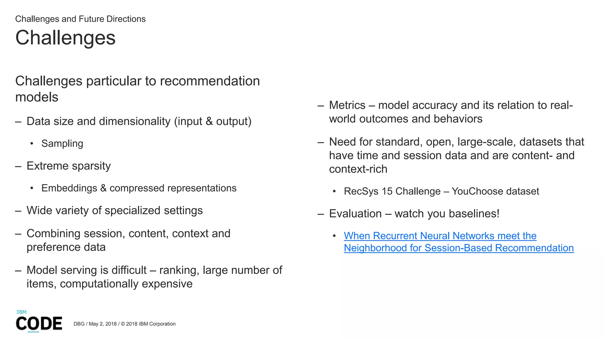 Challenges
DBG / May 2, 2018 / © 2018 IBM Corporation
Challenges particular to recommendation
models
– Data size and dimensionality (input & output)
• Sampling
– Extreme sparsity
• Embeddings & compressed representations
– Wide variety of specialized settings
– Combining session, content, context and
preference data
– Model serving is difficult – ranking, large number of
items, computationally expensive
– Metrics – model accuracy and its relation to real-
world outcomes and behaviors
– Need for standard, open, large-scale, datasets that
have time and session data and are content- and
context-rich
• RecSys 15 Challenge – YouChoose dataset
– Evaluation – watch you baselines!
• When Recurrent Neural Networks meet the
Neighborhood for Session-Based Recommendation
Challenges and Future Directions
 