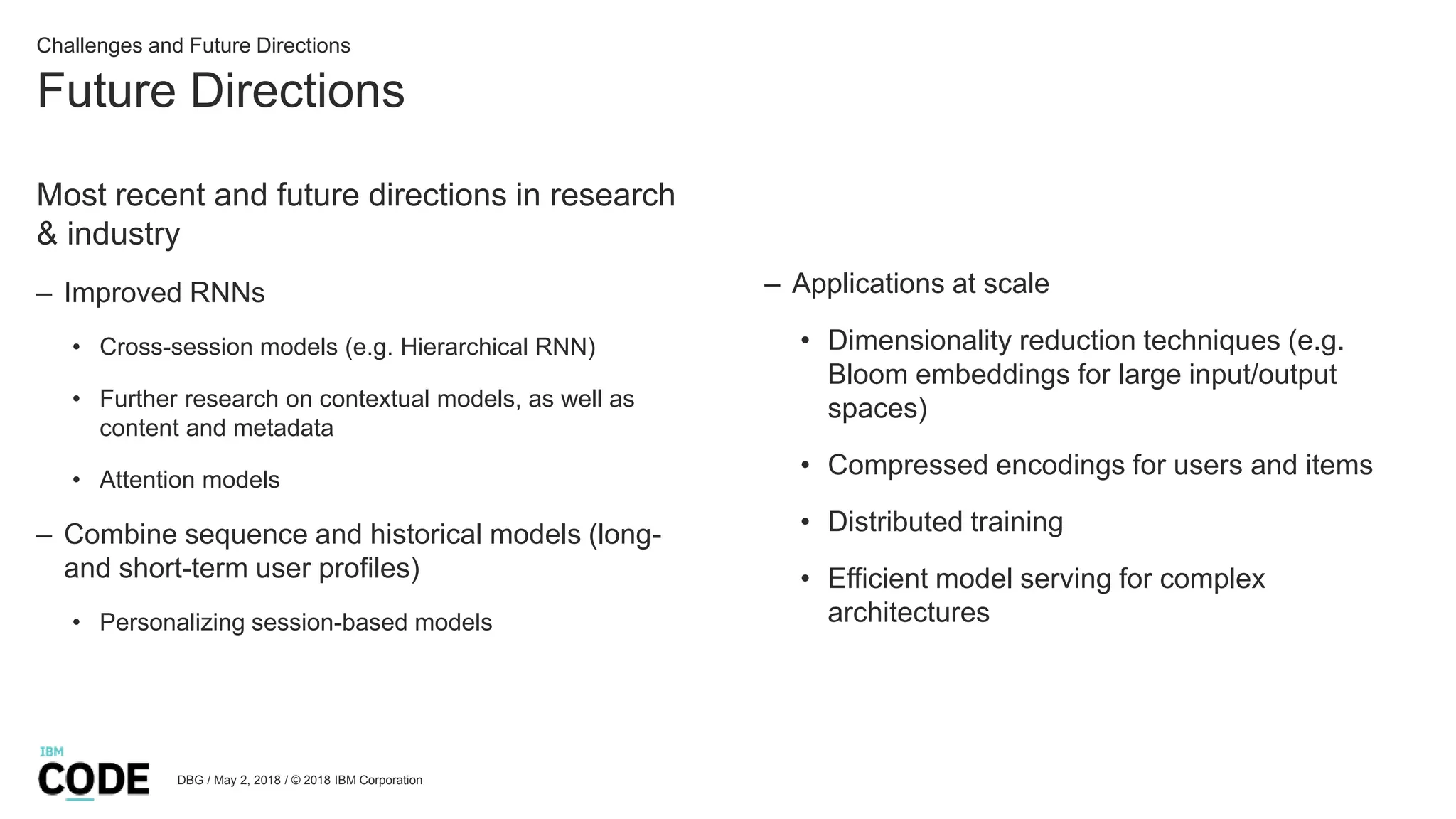 Future Directions
DBG / May 2, 2018 / © 2018 IBM Corporation
Challenges and Future Directions
Most recent and future directions in research
& industry
– Improved RNNs
• Cross-session models (e.g. Hierarchical RNN)
• Further research on contextual models, as well as
content and metadata
• Attention models
– Combine sequence and historical models (long-
and short-term user profiles)
• Personalizing session-based models
– Applications at scale
• Dimensionality reduction techniques (e.g.
Bloom embeddings for large input/output
spaces)
• Compressed encodings for users and items
• Distributed training
• Efficient model serving for complex
architectures
 