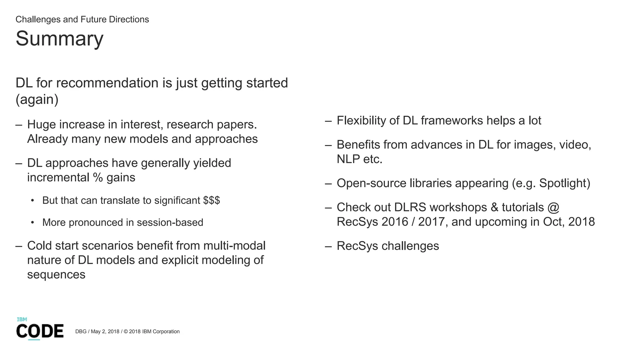 Summary
DBG / May 2, 2018 / © 2018 IBM Corporation
Challenges and Future Directions
DL for recommendation is just getting started
(again)
– Huge increase in interest, research papers.
Already many new models and approaches
– DL approaches have generally yielded
incremental % gains
• But that can translate to significant $$$
• More pronounced in session-based
– Cold start scenarios benefit from multi-modal
nature of DL models and explicit modeling of
sequences
– Flexibility of DL frameworks helps a lot
– Benefits from advances in DL for images, video,
NLP etc.
– Open-source libraries appearing (e.g. Spotlight)
– Check out DLRS workshops & tutorials @
RecSys 2016 / 2017, and upcoming in Oct, 2018
– RecSys challenges
 