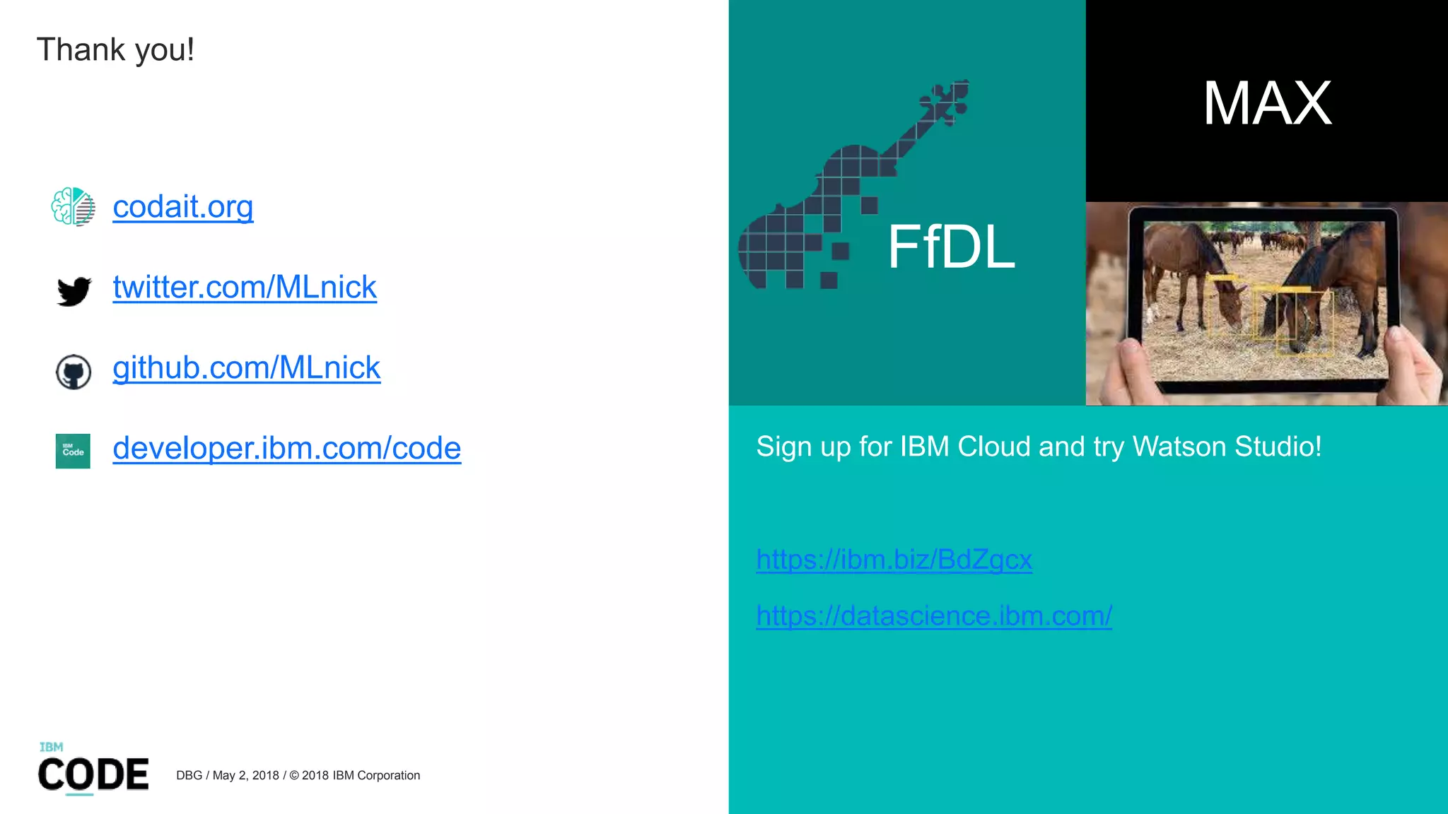 Thank you!
codait.org
twitter.com/MLnick
github.com/MLnick
developer.ibm.com/code
DBG / May 2, 2018 / © 2018 IBM Corporation
FfDL
Sign up for IBM Cloud and try Watson Studio!
https://ibm.biz/BdZgcx
https://datascience.ibm.com/
MAX
 