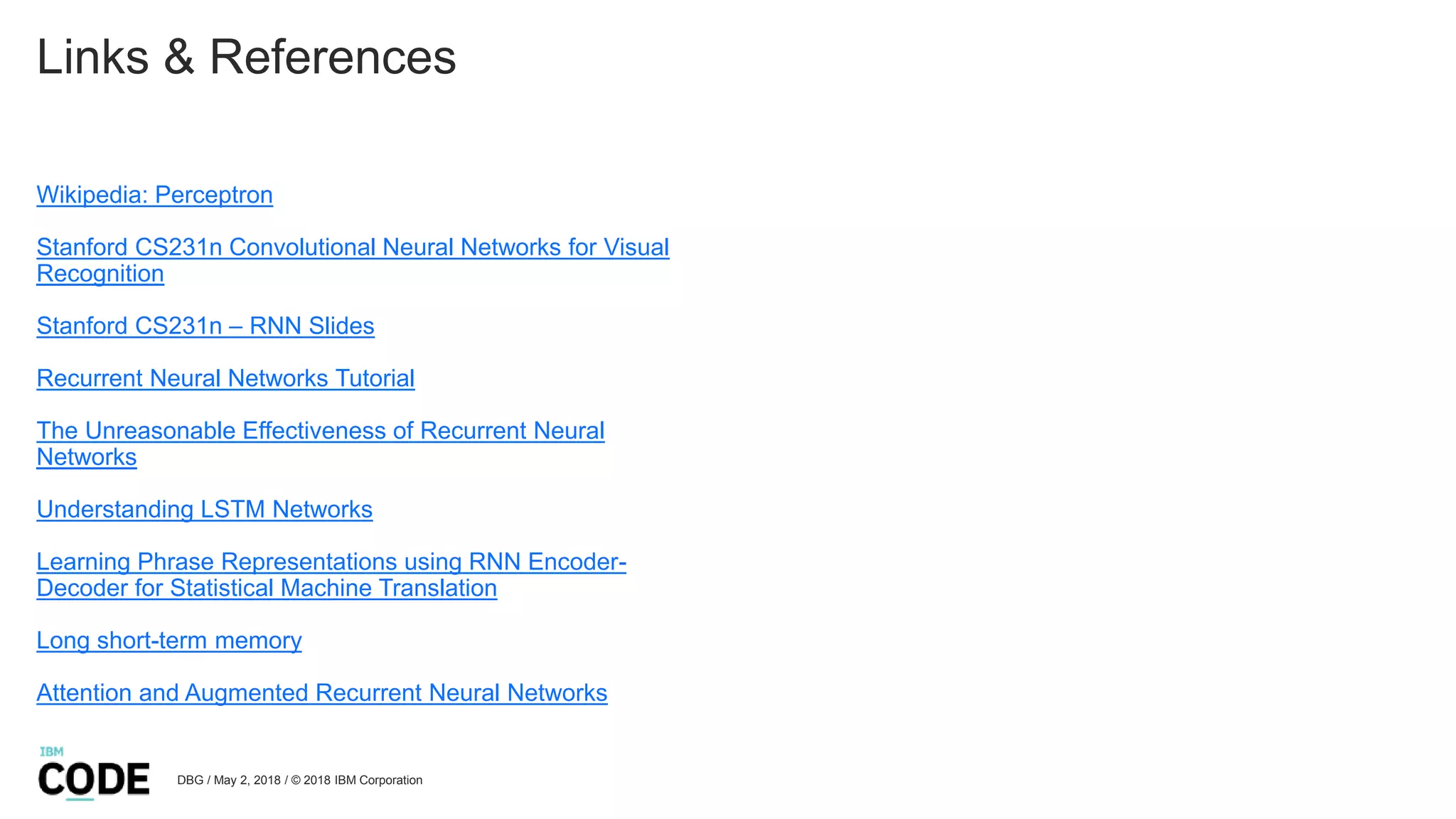 Links & References
Wikipedia: Perceptron
Stanford CS231n Convolutional Neural Networks for Visual
Recognition
Stanford CS231n – RNN Slides
Recurrent Neural Networks Tutorial
The Unreasonable Effectiveness of Recurrent Neural
Networks
Understanding LSTM Networks
Learning Phrase Representations using RNN Encoder-
Decoder for Statistical Machine Translation
Long short-term memory
Attention and Augmented Recurrent Neural Networks
DBG / May 2, 2018 / © 2018 IBM Corporation
 