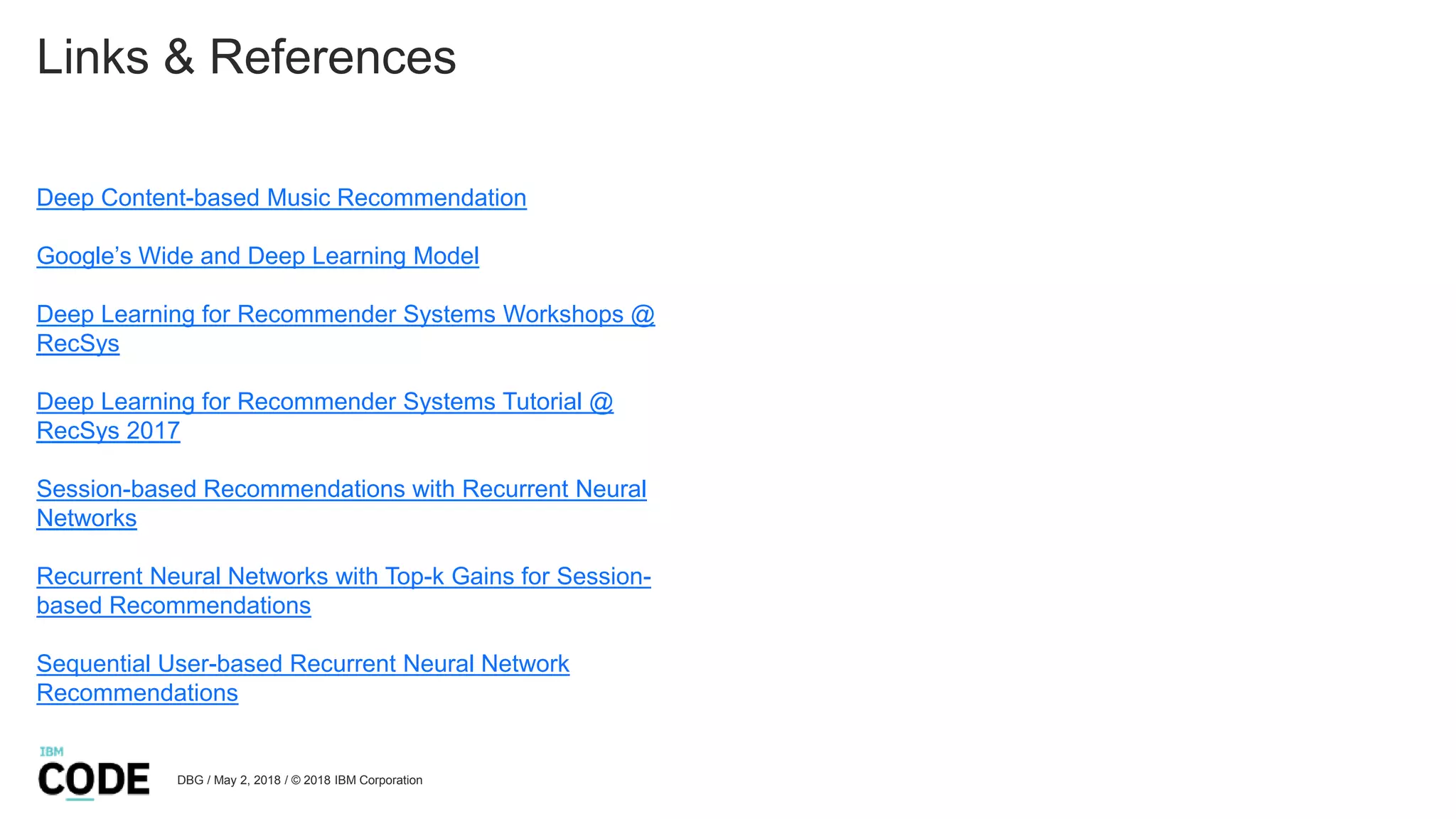 Links & References
Deep Content-based Music Recommendation
Google’s Wide and Deep Learning Model
Deep Learning for Recommender Systems Workshops @
RecSys
Deep Learning for Recommender Systems Tutorial @
RecSys 2017
Session-based Recommendations with Recurrent Neural
Networks
Recurrent Neural Networks with Top-k Gains for Session-
based Recommendations
Sequential User-based Recurrent Neural Network
Recommendations
DBG / May 2, 2018 / © 2018 IBM Corporation
 