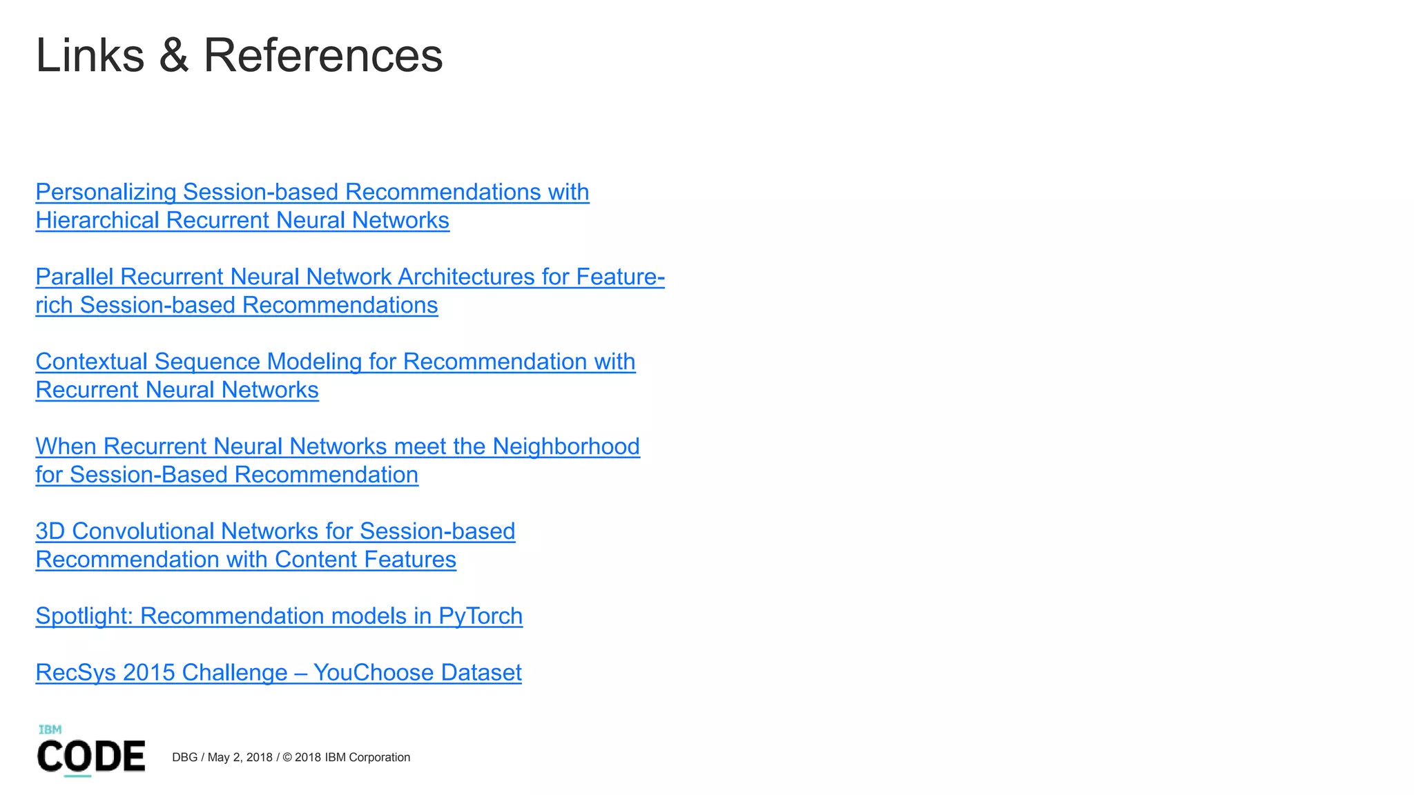 Links & References
Personalizing Session-based Recommendations with
Hierarchical Recurrent Neural Networks
Parallel Recurrent Neural Network Architectures for Feature-
rich Session-based Recommendations
Contextual Sequence Modeling for Recommendation with
Recurrent Neural Networks
When Recurrent Neural Networks meet the Neighborhood
for Session-Based Recommendation
3D Convolutional Networks for Session-based
Recommendation with Content Features
Spotlight: Recommendation models in PyTorch
RecSys 2015 Challenge – YouChoose Dataset
DBG / May 2, 2018 / © 2018 IBM Corporation
 