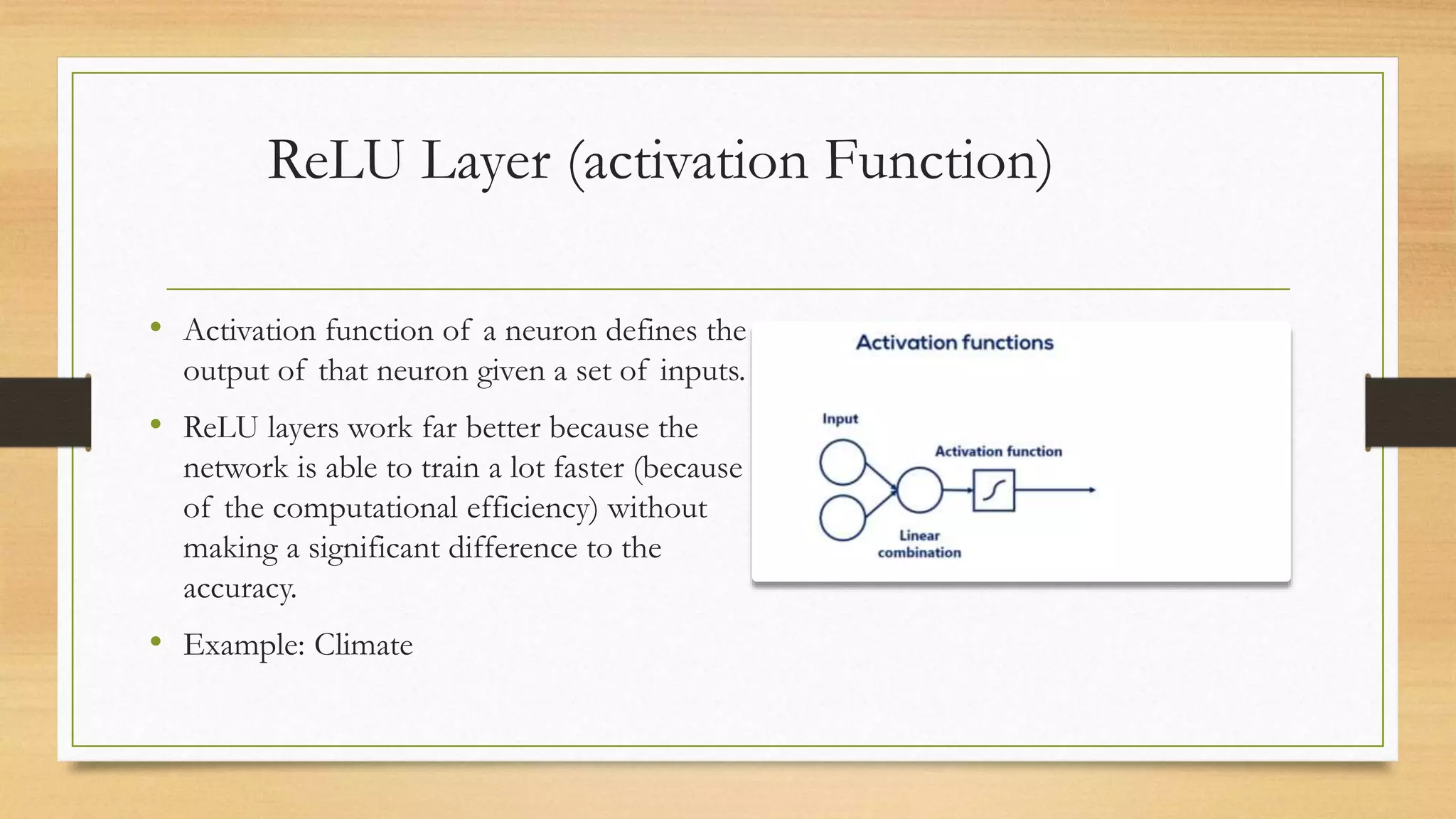 ReLU Layer (activation Function)
• Activation function of a neuron defines the
output of that neuron given a set of inputs.
• ReLU layers work far better because the
network is able to train a lot faster (because
of the computational efficiency) without
making a significant difference to the
accuracy.
• Example: Climate
 