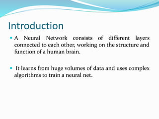 Introduction
A Neural Network consists of different layers
connected to each other, working on the structure and
function of a human brain.
It learns from huge volumes of data and uses complex
algorithms to train a neural net.