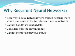 Why Recurrent Neural Networks?
 Recurrent neural networks were created because there
were a few issues in the feed-forward neural network:
 Cannot handle sequential data.
 Considers only the current input.
 Cannot memorize previous inputs.
 