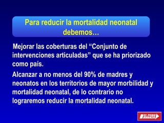 Para reducir la mortalidad neonatal
debemos…
Oficina General
de Planeamiento y Presupuesto
Mejorar las coberturas del “Conjunto de
intervenciones articuladas” que se ha priorizado
como país.
Alcanzar a no menos del 90% de madres y
neonatos en los territorios de mayor morbilidad y
mortalidad neonatal, de lo contrario no
lograremos reducir la mortalidad neonatal.
 