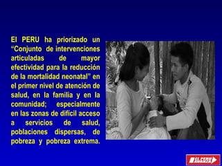 El PERU ha priorizado un
“Conjunto de intervenciones
articuladas de mayor
efectividad para la reducción
de la mortalidad neonatal” en
el primer nivel de atención de
salud, en la familia y en la
comunidad; especialmente
en las zonas de difícil acceso
a servicios de salud,
poblaciones dispersas, de
pobreza y pobreza extrema.
Oficina General
de Planeamiento y Presupuesto
 