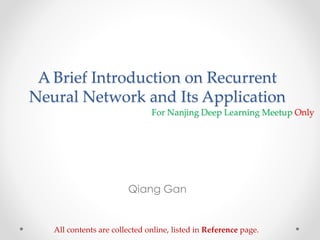 A Brief Introduction on Recurrent
Neural Network and Its Application
Qiang Gan
All contents are collected online, listed in Reference page.
For Nanjing Deep Learning Meetup Only
 