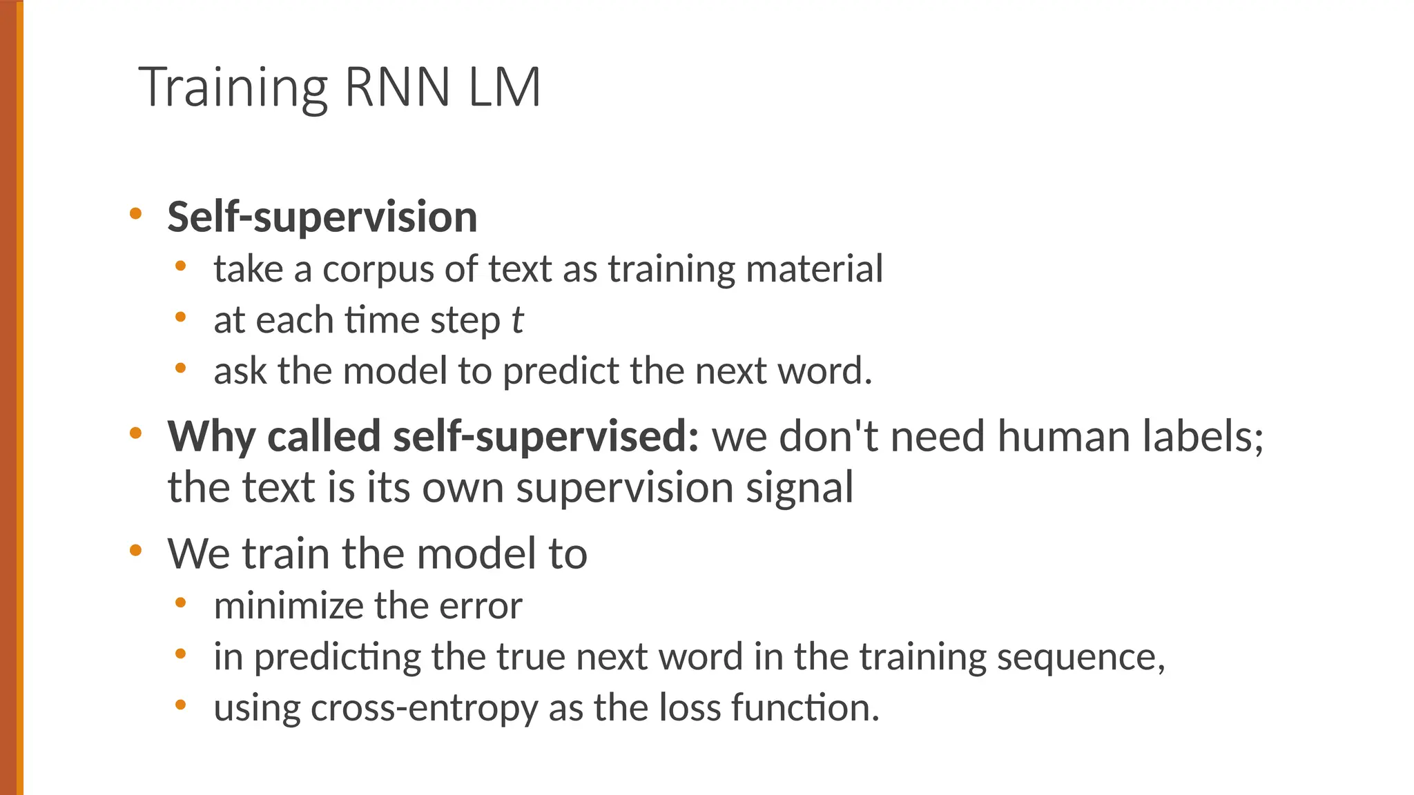 Training RNN LM
• Self-supervision
• take a corpus of text as training material
• at each time step t
• ask the model to predict the next word.
• Why called self-supervised: we don't need human labels;
the text is its own supervision signal
• We train the model to
• minimize the error
• in predicting the true next word in the training sequence,
• using cross-entropy as the loss function.
 