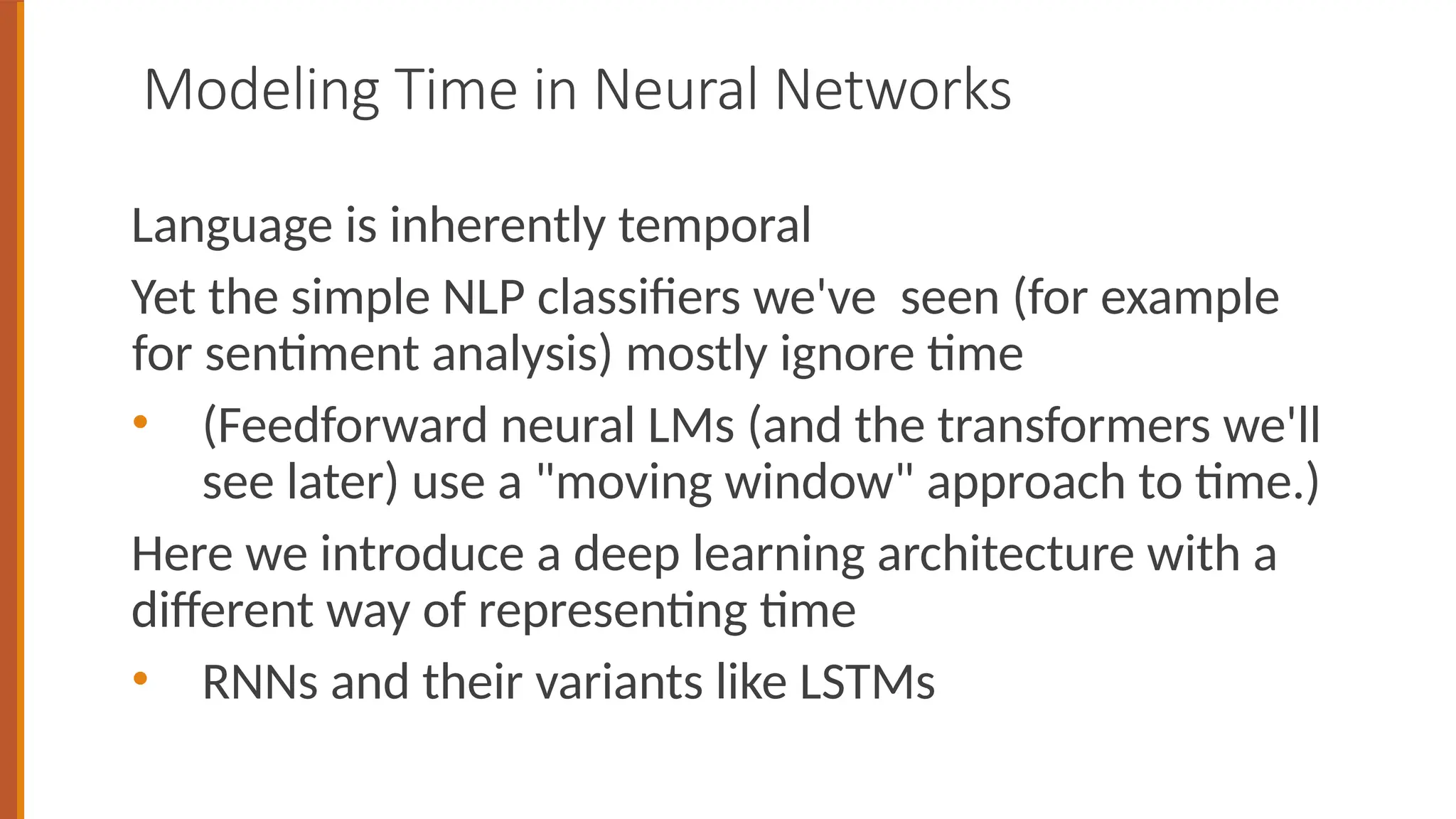 Modeling Time in Neural Networks
Language is inherently temporal
Yet the simple NLP classifiers we've seen (for example
for sentiment analysis) mostly ignore time
• (Feedforward neural LMs (and the transformers we'll
see later) use a "moving window" approach to time.)
Here we introduce a deep learning architecture with a
different way of representing time
• RNNs and their variants like LSTMs
 