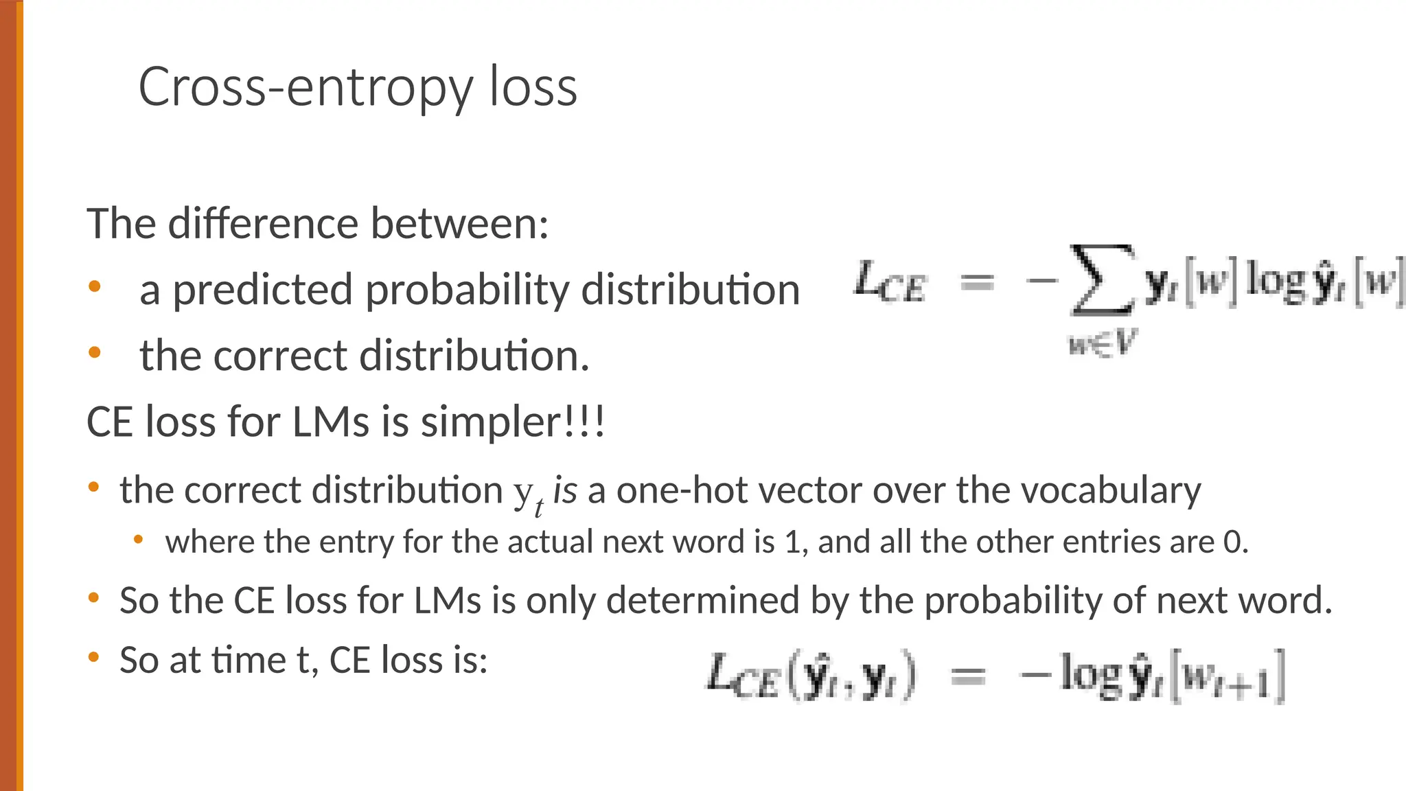 Cross-entropy loss
The difference between:
• a predicted probability distribution
• the correct distribution.
CE loss for LMs is simpler!!!
• the correct distribution yt is a one-hot vector over the vocabulary
• where the entry for the actual next word is 1, and all the other entries are 0.
• So the CE loss for LMs is only determined by the probability of next word.
• So at time t, CE loss is:
 