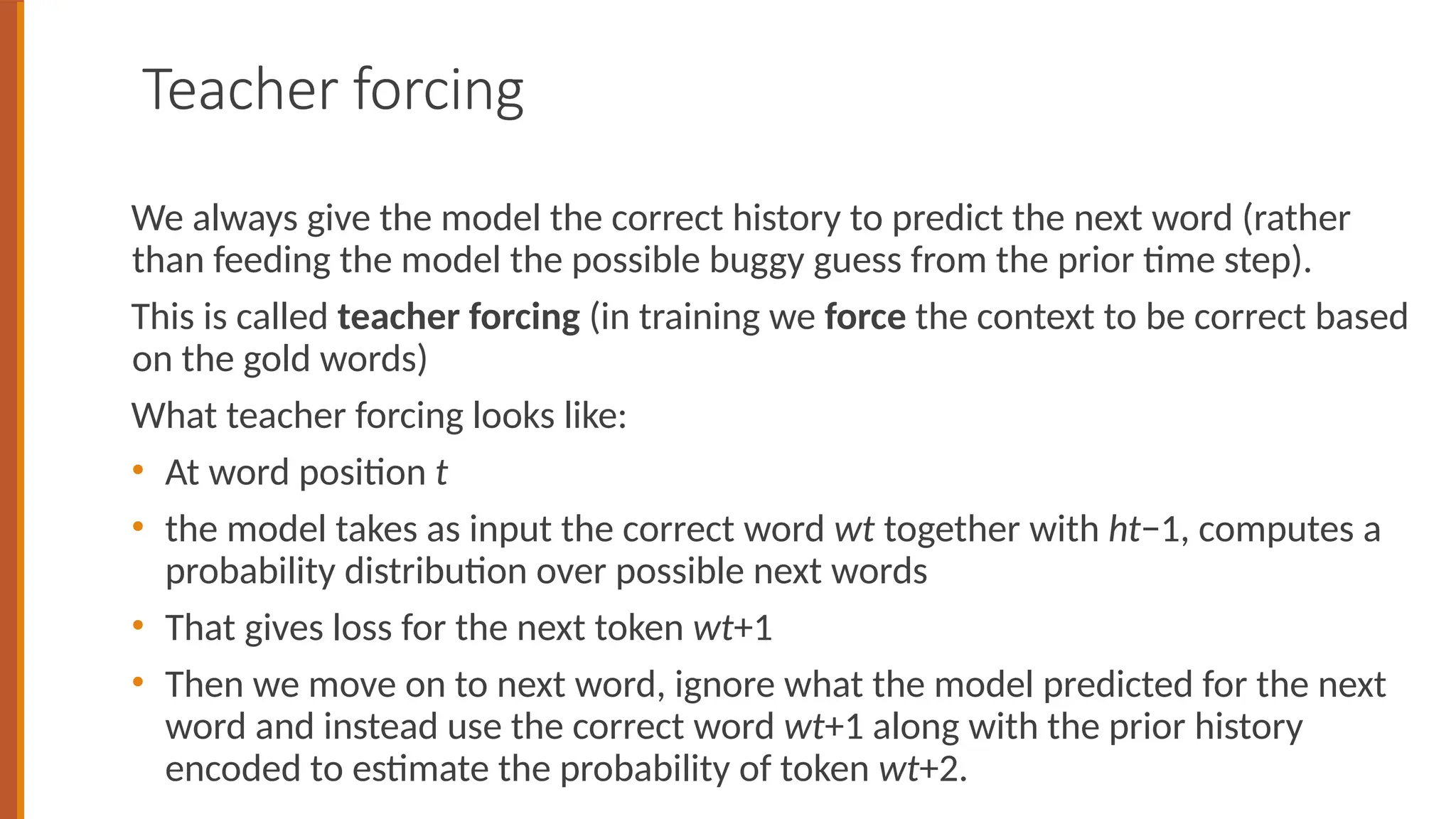 Teacher forcing
We always give the model the correct history to predict the next word (rather
than feeding the model the possible buggy guess from the prior time step).
This is called teacher forcing (in training we force the context to be correct based
on the gold words)
What teacher forcing looks like:
• At word position t
• the model takes as input the correct word wt together with ht−1, computes a
probability distribution over possible next words
• That gives loss for the next token wt+1
• Then we move on to next word, ignore what the model predicted for the next
word and instead use the correct word wt+1 along with the prior history
encoded to estimate the probability of token wt+2.
 