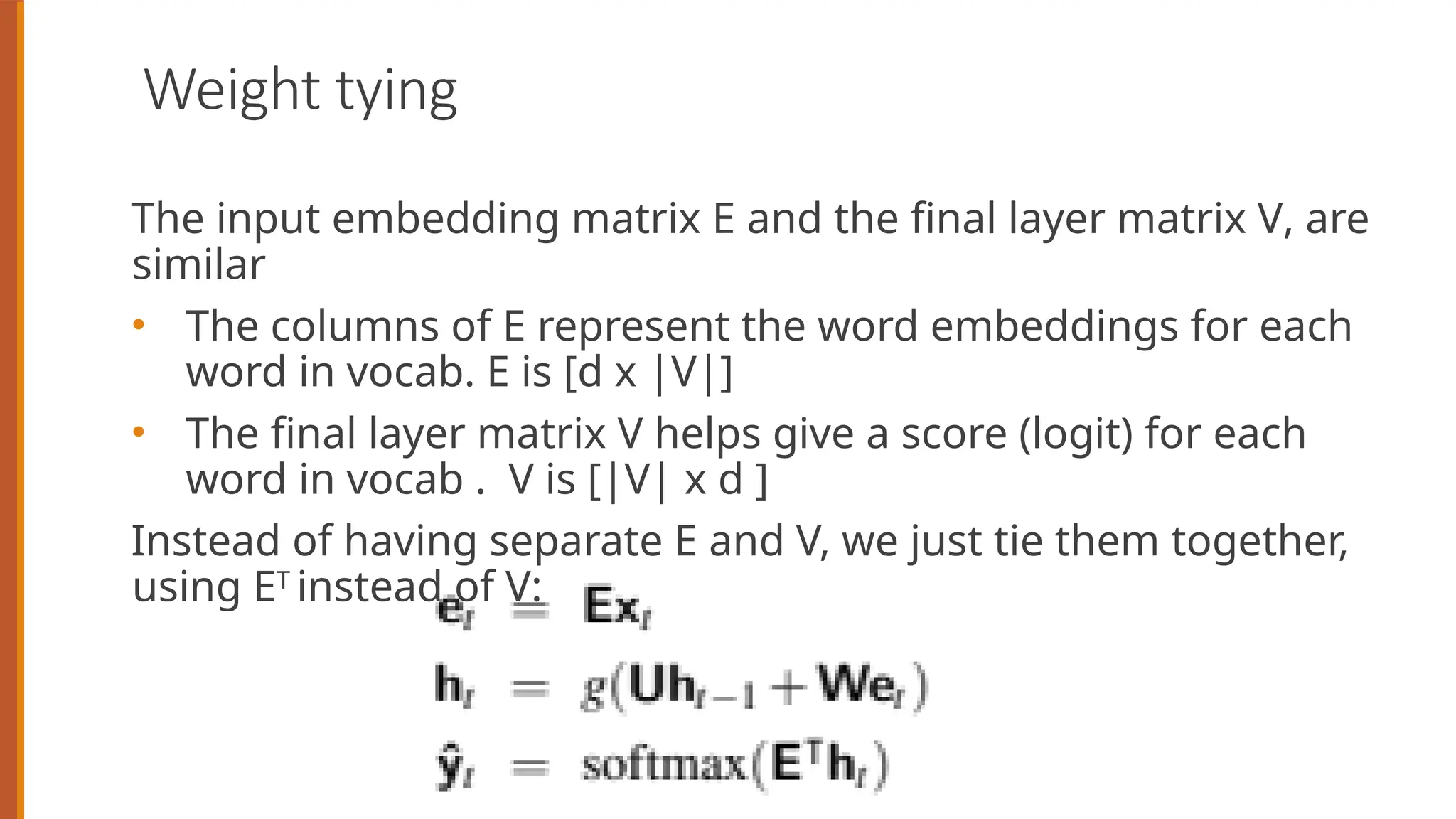 Weight tying
The input embedding matrix E and the final layer matrix V, are
similar
• The columns of E represent the word embeddings for each
word in vocab. E is [d x |V|]
• The final layer matrix V helps give a score (logit) for each
word in vocab . V is [|V| x d ]
Instead of having separate E and V, we just tie them together,
using ET
instead of V:
 