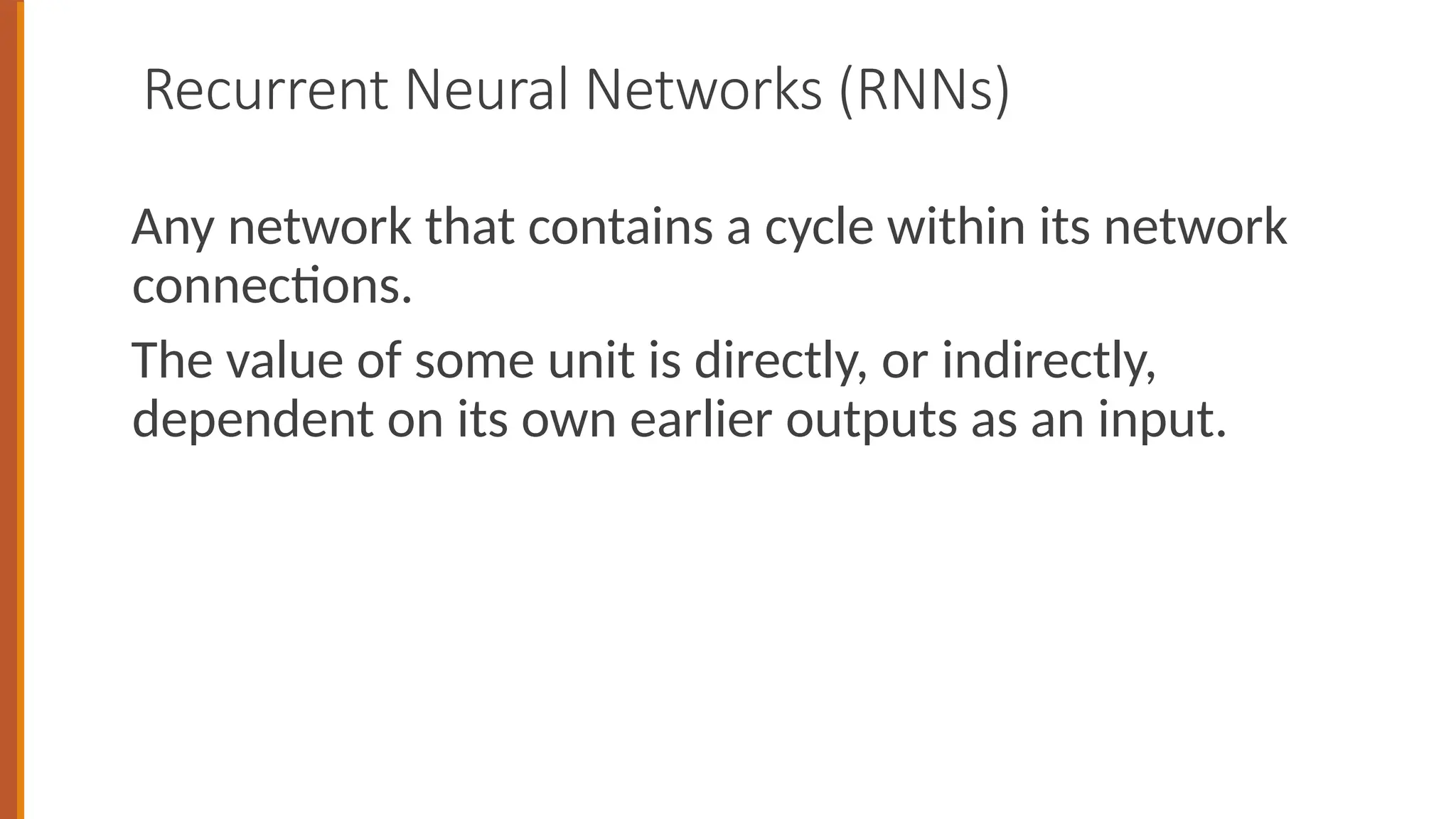 Recurrent Neural Networks (RNNs)
Any network that contains a cycle within its network
connections.
The value of some unit is directly, or indirectly,
dependent on its own earlier outputs as an input.
 