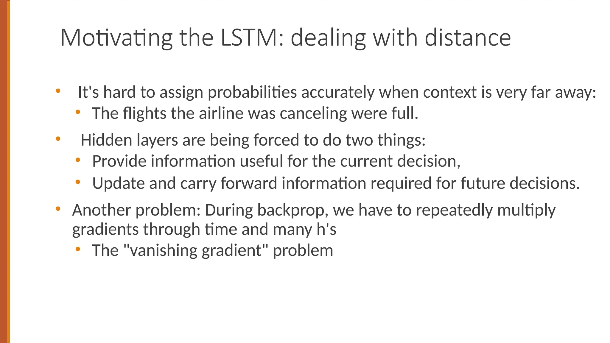 Motivating the LSTM: dealing with distance
• It's hard to assign probabilities accurately when context is very far away:
• The flights the airline was canceling were full.
• Hidden layers are being forced to do two things:
• Provide information useful for the current decision,
• Update and carry forward information required for future decisions.
• Another problem: During backprop, we have to repeatedly multiply
gradients through time and many h's
• The "vanishing gradient" problem
 